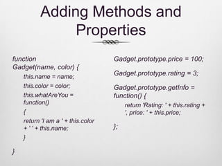 Adding Methods and
               Properties
function                            Gadget.prototype.price = 100;
Gadget(name, color) {
    this.name = name;
                                    Gadget.prototype.rating = 3;
    this.color = color;             Gadget.prototype.getInfo =
    this.whatAreYou =               function() {
    function()                           return 'Rating: ' + this.rating +
    {                                    ', price: ' + this.price;
    return 'I am a ' + this.color
    + ' ' + this.name;              };
    }

}
 