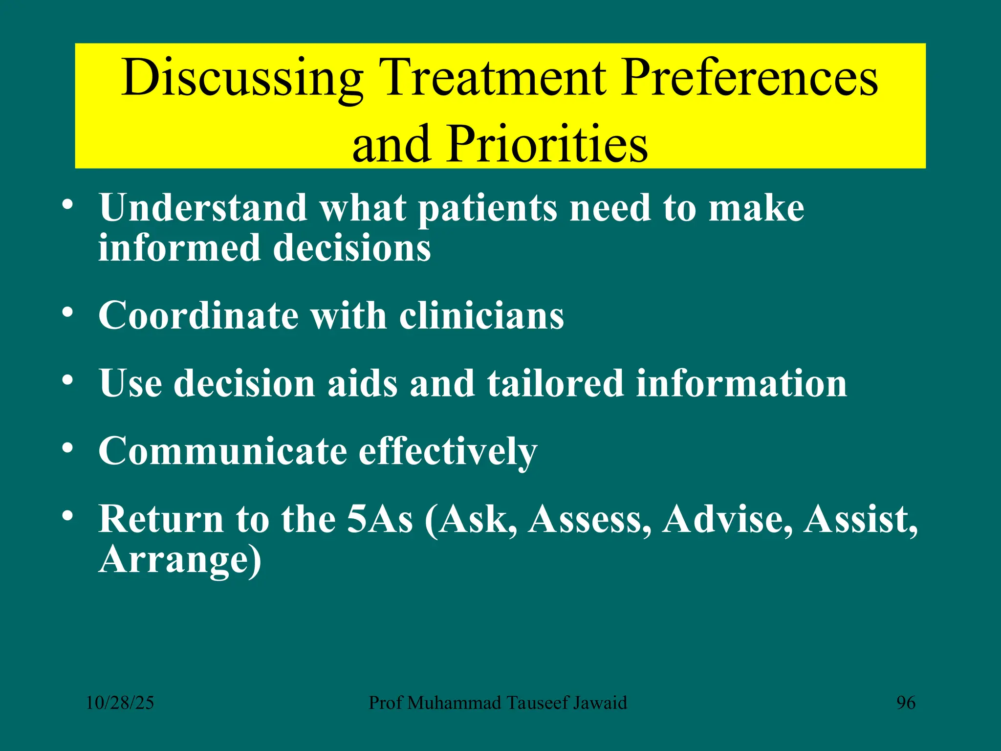 Discussing Treatment Preferences
and Priorities
• Understand what patients need to make
informed decisions
• Coordinate with clinicians
• Use decision aids and tailored information
• Communicate effectively
• Return to the 5As (Ask, Assess, Advise, Assist,
Arrange)
10/28/25 Prof Muhammad Tauseef Jawaid 96
 