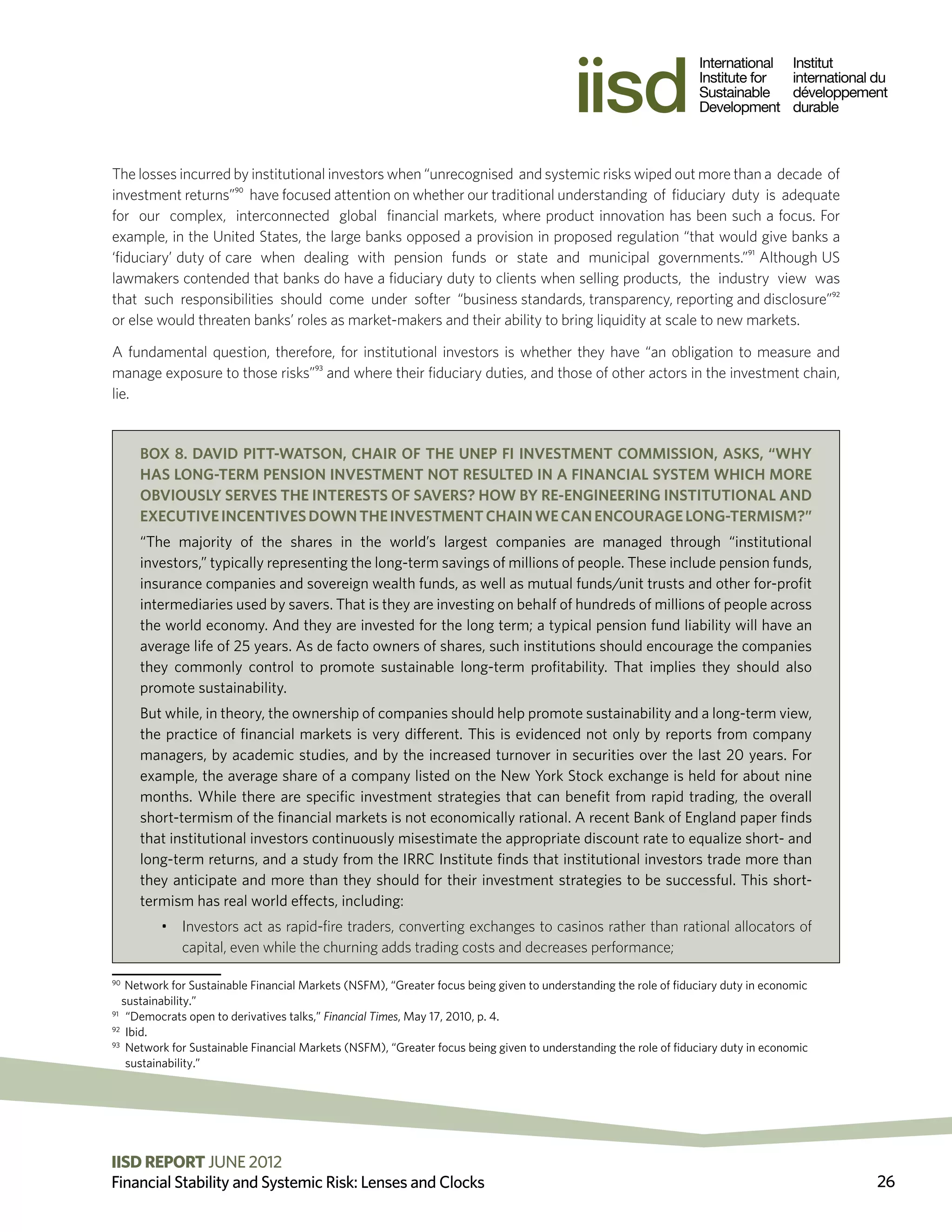 The losses incurred by institutional investors when “unrecognised and systemic risks wiped out more than a decade of
investment returns”90 have focused attention on whether our traditional understanding of fiduciary duty is adequate
for our complex, interconnected global financial markets, where product innovation has been such a focus. For
example, in the United States, the large banks opposed a provision in proposed regulation “that would give banks a
‘fiduciary’ duty of care when dealing with pension funds or state and municipal governments.”91 Although US
lawmakers contended that banks do have a fiduciary duty to clients when selling products, the industry view was
that such responsibilities should come under softer “business standards, transparency, reporting and disclosure”92
or else would threaten banks’ roles as market-makers and their ability to bring liquidity at scale to new markets.

A fundamental question, therefore, for institutional investors is whether they have “an obligation to measure and
manage exposure to those risks”93 and where their fiduciary duties, and those of other actors in the investment chain,
lie.


     Box 8. David Pitt-Watson, Chair of the UNEP FI Investment Commission, asks, “Why
     has long-term pension investment not resulted in a financial system which more
     obviously serves the interests of savers? How by re-engineering institutional and
     executive incentives down the investment chain we can encourage long-termism?”
     “The majority of the shares in the world’s largest companies are managed through “institutional
     investors,” typically representing the long-term savings of millions of people. These include pension funds,
     insurance companies and sovereign wealth funds, as well as mutual funds/unit trusts and other for-profit
     intermediaries used by savers. That is they are investing on behalf of hundreds of millions of people across
     the world economy. And they are invested for the long term; a typical pension fund liability will have an
     average life of 25 years. As de facto owners of shares, such institutions should encourage the companies
     they commonly control to promote sustainable long-term profitability. That implies they should also
     promote sustainability.
     But while, in theory, the ownership of companies should help promote sustainability and a long-term view,
     the practice of financial markets is very different. This is evidenced not only by reports from company
     managers, by academic studies, and by the increased turnover in securities over the last 20 years. For
     example, the average share of a company listed on the New York Stock exchange is held for about nine
     months. While there are specific investment strategies that can benefit from rapid trading, the overall
     short-termism of the financial markets is not economically rational. A recent Bank of England paper finds
     that institutional investors continuously misestimate the appropriate discount rate to equalize short- and
     long-term returns, and a study from the IRRC Institute finds that institutional investors trade more than
     they anticipate and more than they should for their investment strategies to be successful. This short-
     termism has real world effects, including:
         •	 Investors act as rapid-fire traders, converting exchanges to casinos rather than rational allocators of
            capital, even while the churning adds trading costs and decreases performance;

90
    Network for Sustainable Financial Markets (NSFM), “Greater focus being given to understanding the role of fiduciary duty in economic
   sustainability.”
91
    “Democrats open to derivatives talks,” Financial Times, May 17, 2010, p. 4.
92
     Ibid.
93
     N
      etwork for Sustainable Financial Markets (NSFM), “Greater focus being given to understanding the role of fiduciary duty in economic
     sustainability.”




IISD REPORT JUNE 2012 2011 The International Institute for Sustainable Development
                          ©
Financial Stability and Systemic Risk: Lenses and Clocks                                                                                     26
 