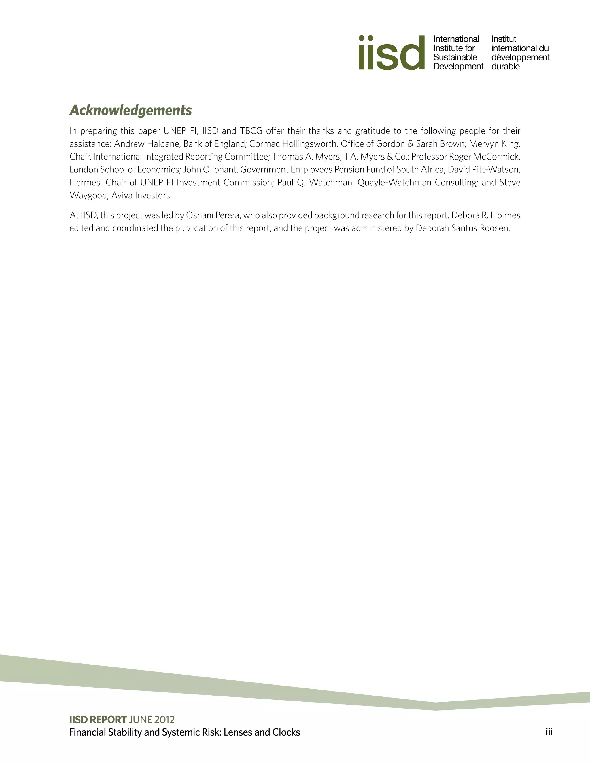 Acknowledgements
In preparing this paper UNEP FI, IISD and TBCG offer their thanks and gratitude to the following people for their
assistance: Andrew Haldane, Bank of England; Cormac Hollingsworth, Office of Gordon & Sarah Brown; Mervyn King,
Chair, International Integrated Reporting Committee; Thomas A. Myers, T.A. Myers & Co.; Professor Roger McCormick,
London School of Economics; John Oliphant, Government Employees Pension Fund of South Africa; David Pitt-Watson,
Hermes, Chair of UNEP FI Investment Commission; Paul Q. Watchman, Quayle-Watchman Consulting; and Steve
Waygood, Aviva Investors.

At IISD, this project was led by Oshani Perera, who also provided background research for this report. Debora R. Holmes
edited and coordinated the publication of this report, and the project was administered by Deborah Santus Roosen.




IISD REPORT JUNE 2012 2011 The International Institute for Sustainable Development
                          ©
Financial Stability and Systemic Risk: Lenses and Clocks                                                                  iii
 