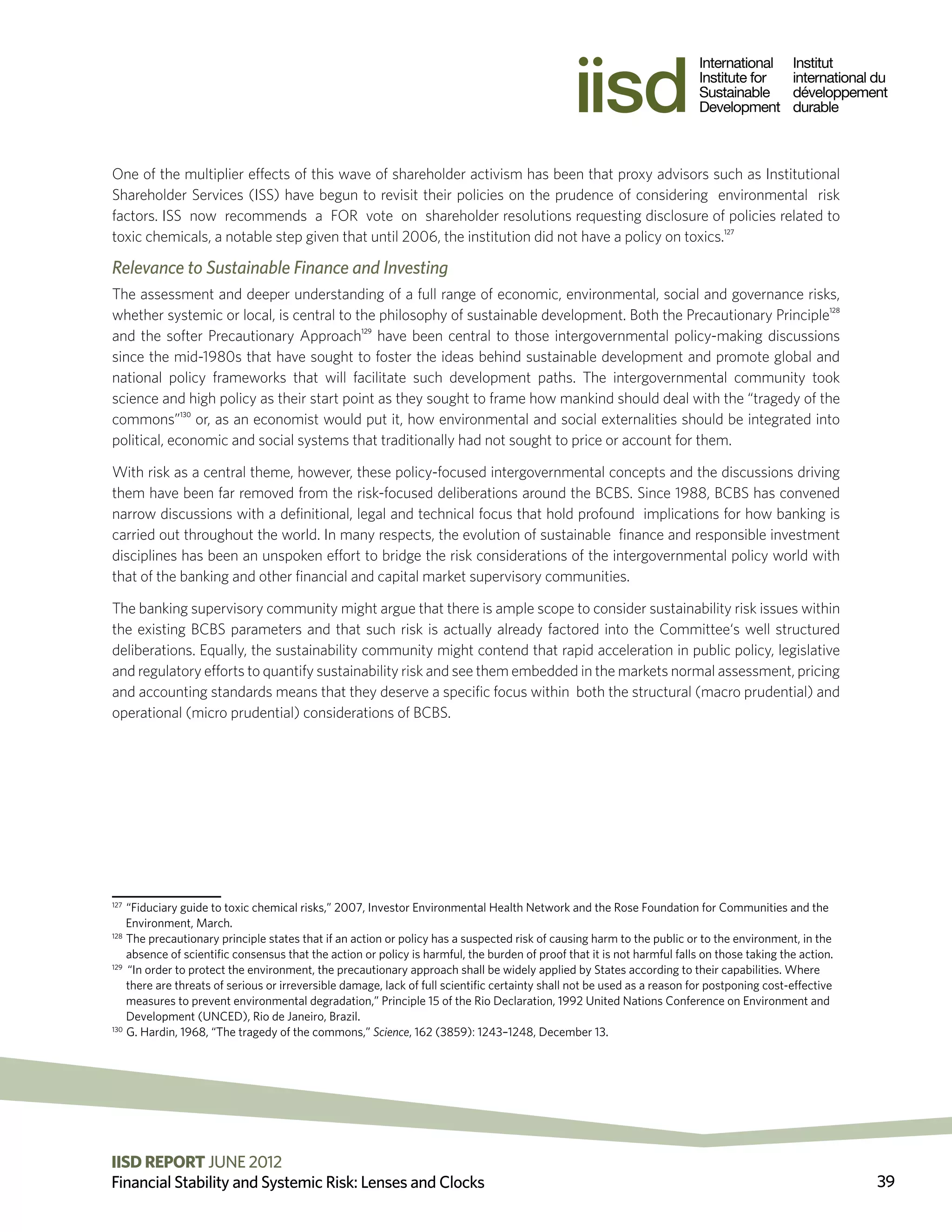 One of the multiplier effects of this wave of shareholder activism has been that proxy advisors such as Institutional
Shareholder Services (ISS) have begun to revisit their policies on the prudence of considering environmental risk
factors. ISS now recommends a FOR vote on shareholder resolutions requesting disclosure of policies related to
toxic chemicals, a notable step given that until 2006, the institution did not have a policy on toxics.127

Relevance to Sustainable Finance and Investing
The assessment and deeper understanding of a full range of economic, environmental, social and governance risks,
whether systemic or local, is central to the philosophy of sustainable development. Both the Precautionary Principle128
and the softer Precautionary Approach129 have been central to those intergovernmental policy-making discussions
since the mid-1980s that have sought to foster the ideas behind sustainable development and promote global and
national policy frameworks that will facilitate such development paths. The intergovernmental community took
science and high policy as their start point as they sought to frame how mankind should deal with the “tragedy of the
commons”130 or, as an economist would put it, how environmental and social externalities should be integrated into
political, economic and social systems that traditionally had not sought to price or account for them.

With risk as a central theme, however, these policy-focused intergovernmental concepts and the discussions driving
them have been far removed from the risk-focused deliberations around the BCBS. Since 1988, BCBS has convened
narrow discussions with a definitional, legal and technical focus that hold profound implications for how banking is
carried out throughout the world. In many respects, the evolution of sustainable finance and responsible investment
disciplines has been an unspoken effort to bridge the risk considerations of the intergovernmental policy world with
that of the banking and other financial and capital market supervisory communities.

The banking supervisory community might argue that there is ample scope to consider sustainability risk issues within
the existing BCBS parameters and that such risk is actually already factored into the Committee‘s well structured
deliberations. Equally, the sustainability community might contend that rapid acceleration in public policy, legislative
and regulatory efforts to quantify sustainability risk and see them embedded in the markets normal assessment, pricing
and accounting standards means that they deserve a specific focus within both the structural (macro prudential) and
operational (micro prudential) considerations of BCBS.




127
    “Fiduciary guide to toxic chemical risks,” 2007, Investor Environmental Health Network and the Rose Foundation for Communities and the
    Environment, March.
128
     T
      he precautionary principle states that if an action or policy has a suspected risk of causing harm to the public or to the environment, in the
     absence of scientific consensus that the action or policy is harmful, the burden of proof that it is not harmful falls on those taking the action.
129
     “In order to protect the environment, the precautionary approach shall be widely applied by States according to their capabilities. Where
     there are threats of serious or irreversible damage, lack of full scientific certainty shall not be used as a reason for postponing cost-effective
     measures to prevent environmental degradation,” Principle 15 of the Rio Declaration, 1992 United Nations Conference on Environment and
     Development (UNCED), Rio de Janeiro, Brazil.
130
     G
      . Hardin, 1968, “The tragedy of the commons,” Science, 162 (3859): 1243–1248, December 13.




IISD REPORT JUNE 2012 2011 The International Institute for Sustainable Development
                          ©
Financial Stability and Systemic Risk: Lenses and Clocks                                                                                                  39
 