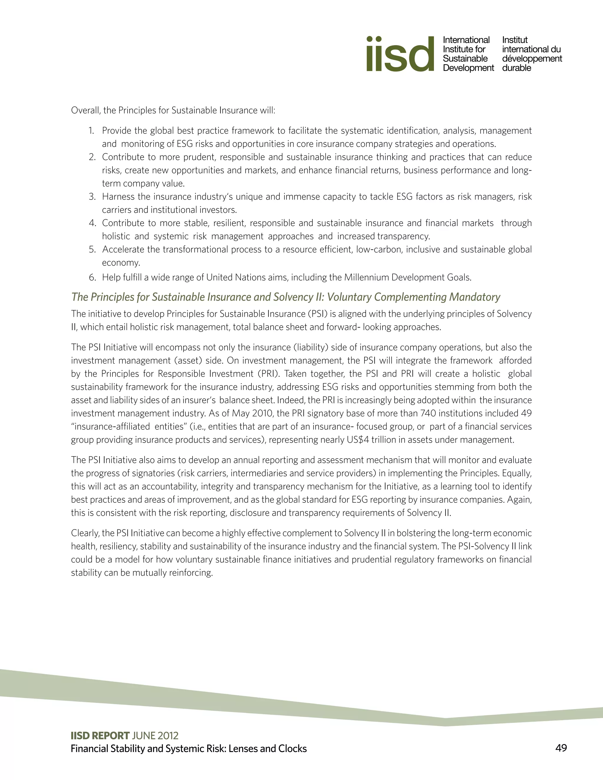 Overall, the Principles for Sustainable Insurance will:

    1.	 Provide the global best practice framework to facilitate the systematic identification, analysis, management
        and monitoring of ESG risks and opportunities in core insurance company strategies and operations.
    2.	 Contribute to more prudent, responsible and sustainable insurance thinking and practices that can reduce
        risks, create new opportunities and markets, and enhance financial returns, business performance and long-
        term company value.
    3.	 Harness the insurance industry‘s unique and immense capacity to tackle ESG factors as risk managers, risk
        carriers and institutional investors.
    4.	 Contribute to more stable, resilient, responsible and sustainable insurance and financial markets through
        holistic and systemic risk management approaches and increased transparency.
    5.	 Accelerate the transformational process to a resource efficient, low-carbon, inclusive and sustainable global
        economy.
    6.	 Help fulfill a wide range of United Nations aims, including the Millennium Development Goals.

The Principles for Sustainable Insurance and Solvency II: Voluntary Complementing Mandatory
The initiative to develop Principles for Sustainable Insurance (PSI) is aligned with the underlying principles of Solvency
II, which entail holistic risk management, total balance sheet and forward- looking approaches.

The PSI Initiative will encompass not only the insurance (liability) side of insurance company operations, but also the
investment management (asset) side. On investment management, the PSI will integrate the framework afforded
by the Principles for Responsible Investment (PRI). Taken together, the PSI and PRI will create a holistic global
sustainability framework for the insurance industry, addressing ESG risks and opportunities stemming from both the
asset and liability sides of an insurer‘s balance sheet. Indeed, the PRI is increasingly being adopted within the insurance
investment management industry. As of May 2010, the PRI signatory base of more than 740 institutions included 49
“insurance-affiliated entities” (i.e., entities that are part of an insurance- focused group, or part of a financial services
group providing insurance products and services), representing nearly US$4 trillion in assets under management.

The PSI Initiative also aims to develop an annual reporting and assessment mechanism that will monitor and evaluate
the progress of signatories (risk carriers, intermediaries and service providers) in implementing the Principles. Equally,
this will act as an accountability, integrity and transparency mechanism for the Initiative, as a learning tool to identify
best practices and areas of improvement, and as the global standard for ESG reporting by insurance companies. Again,
this is consistent with the risk reporting, disclosure and transparency requirements of Solvency II.

Clearly, the PSI Initiative can become a highly effective complement to Solvency II in bolstering the long-term economic
health, resiliency, stability and sustainability of the insurance industry and the financial system. The PSI-Solvency II link
could be a model for how voluntary sustainable finance initiatives and prudential regulatory frameworks on financial
stability can be mutually reinforcing.




IISD REPORT JUNE 2012 2011 The International Institute for Sustainable Development
                          ©
Financial Stability and Systemic Risk: Lenses and Clocks                                                                        49
 