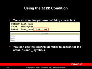 2-13 Copyright © Oracle Corporation, 2001. All rights reserved.
• You can combine pattern-matching characters.
• You can use the ESCAPE identifier to search for the
actual % and _ symbols.
Using the LIKE Condition
SELECT last_name
FROM employees
WHERE last_name LIKE '_o%';
 