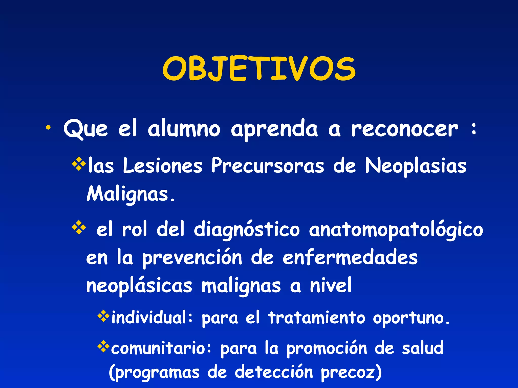 OBJETIVOS Que el alumno aprenda a reconocer : las Lesiones Precursoras de Neoplasias Malignas. el rol del diagnóstico anatomopatológico en la prevención de enfermedades neoplásicas malignas a nivel individual: para el tratamiento oportuno. comunitario: para la promoción de salud (programas de detección precoz) 