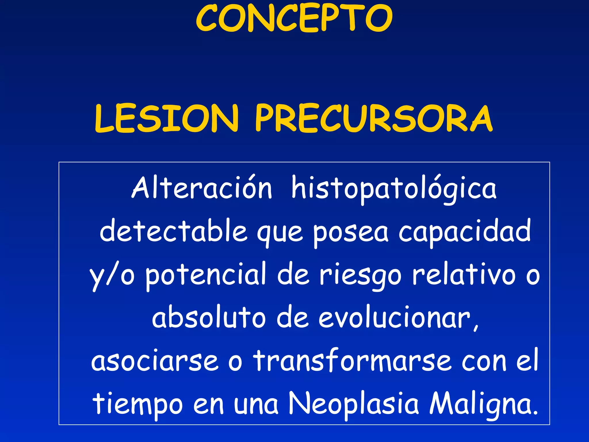 CONCEPTO LESION PRECURSORA Alteración  histopatológica detectable que posea capacidad y /o potencial de riesgo relativo o absoluto de evolucionar, asociarse o transformarse con el tiempo en una Neoplasia Maligna. 