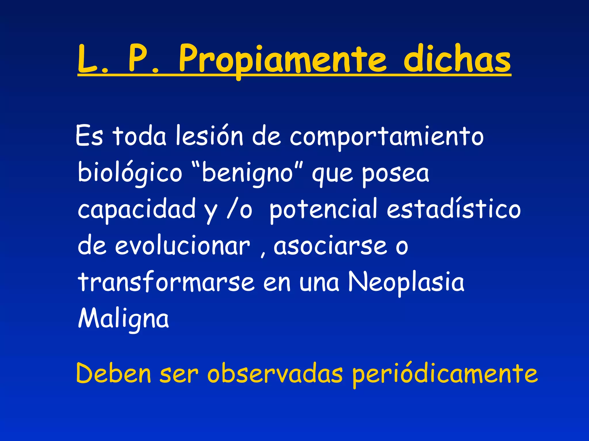 L. P. Propiamente dichas Es toda lesión de comportamiento biológico “benigno” que posea capacidad y /o  potencial estadístico de evolucionar , asociarse o transformarse en una Neoplasia Maligna Deben ser observadas periódicamente 