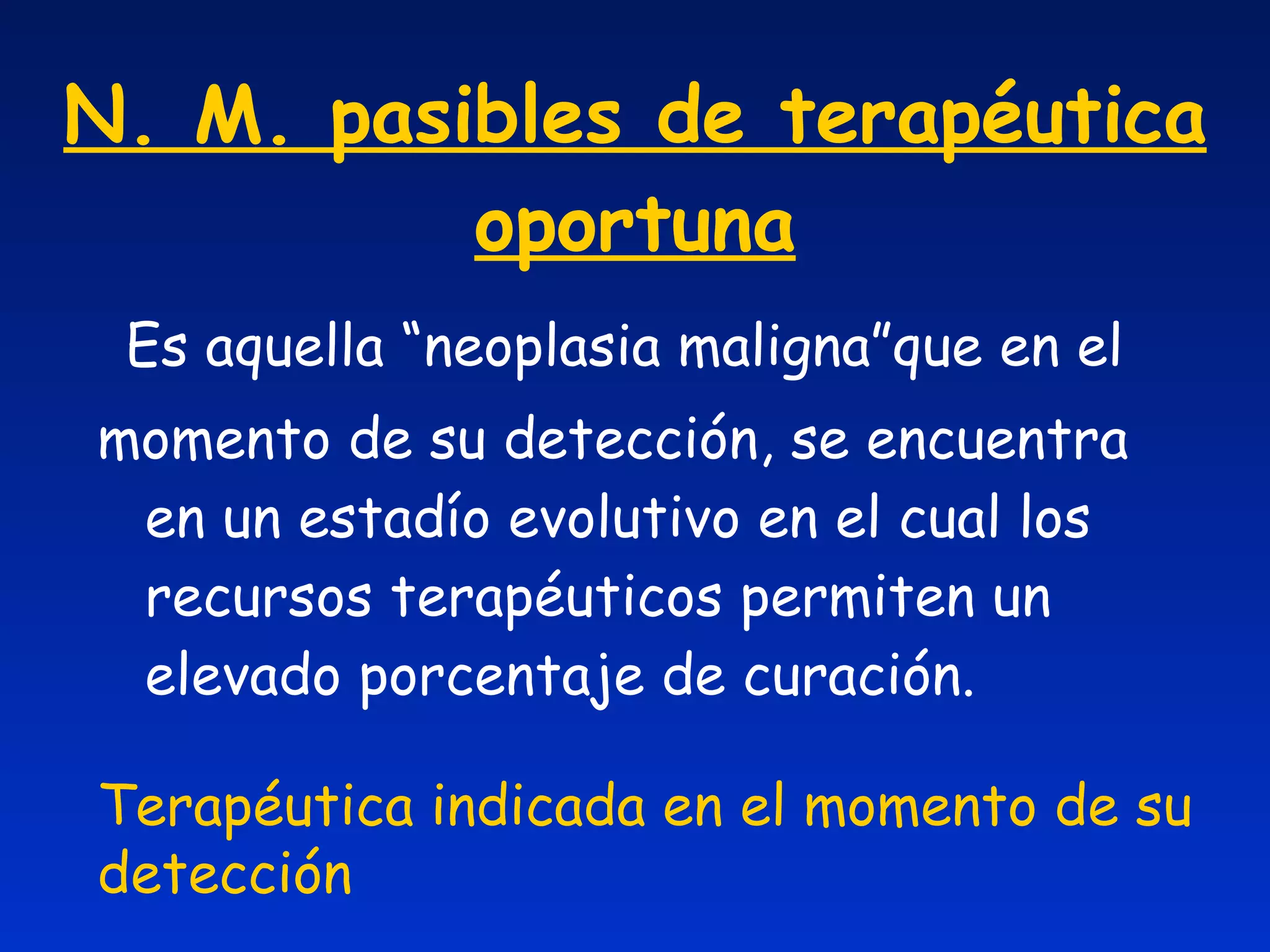 N. M. pasibles de terapéutica oportuna Es aquella “neoplasia maligna”que en el momento de su detección, se encuentra en un estadío evolutivo en el cual los recursos terapéuticos permiten un elevado porcentaje de curación. Terapéutica indicada en el momento de su detección 