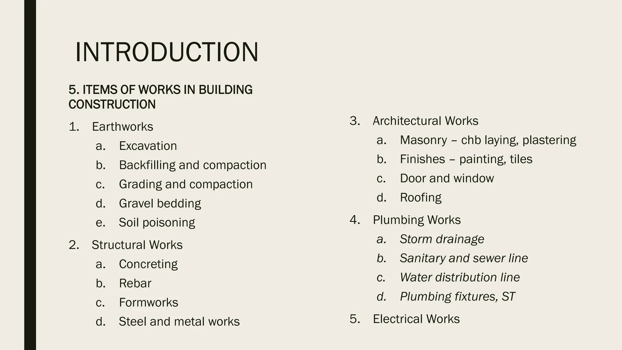 INTRODUCTION
5. ITEMS OF WORKS IN BUILDING
CONSTRUCTION
1. Earthworks
a. Excavation
b. Backfilling and compaction
c. Grading and compaction
d. Gravel bedding
e. Soil poisoning
2. Structural Works
a. Concreting
b. Rebar
c. Formworks
d. Steel and metal works
3. Architectural Works
a. Masonry – chb laying, plastering
b. Finishes – painting, tiles
c. Door and window
d. Roofing
4. Plumbing Works
a. Storm drainage
b. Sanitary and sewer line
c. Water distribution line
d. Plumbing fixtures, ST
5. Electrical Works
 