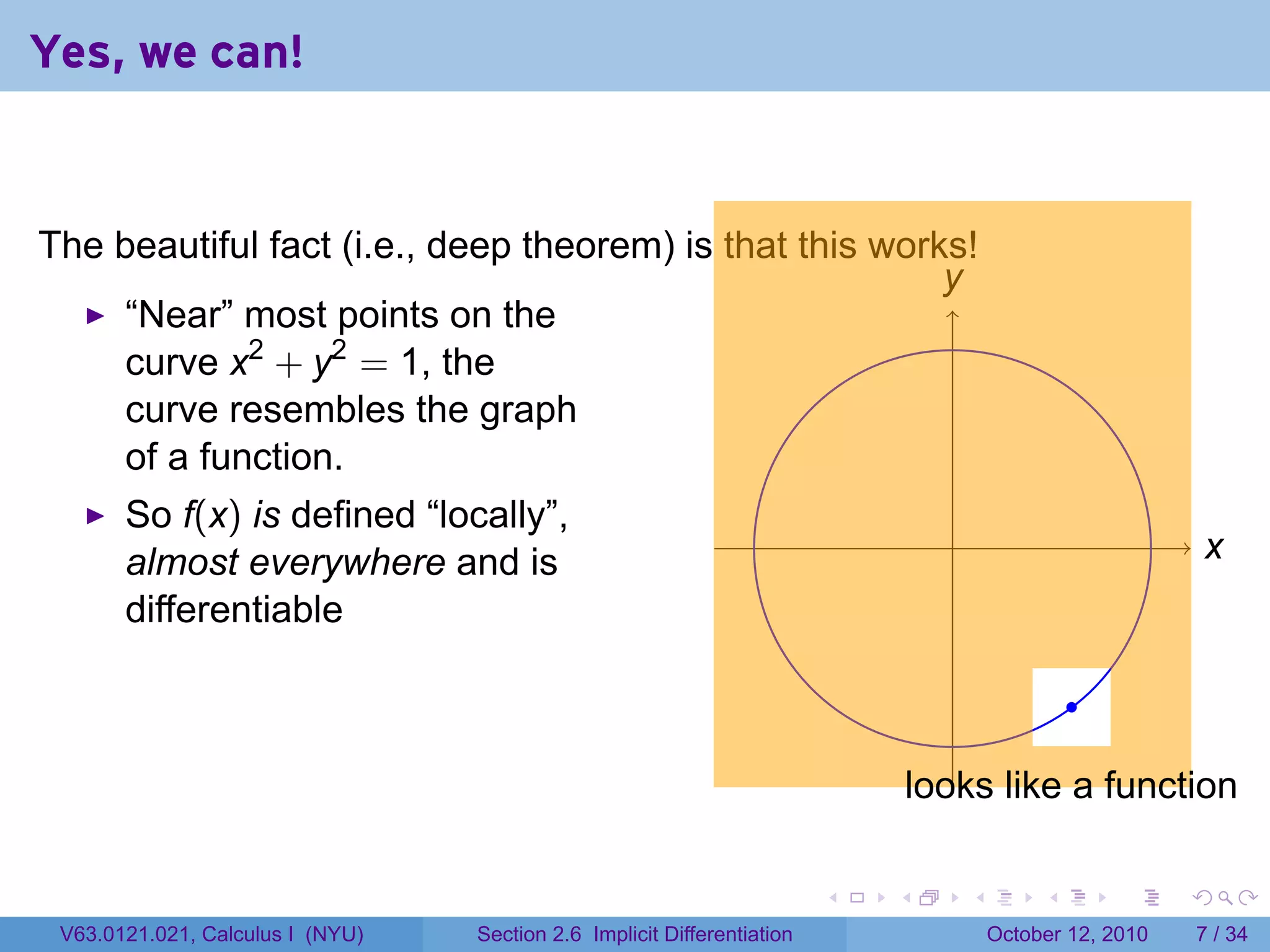 Yes, we can!


The beautiful fact (i.e., deep theorem) is that this works!
                                                         y
                                                         .
     “Near” most points on the
     curve x2 + y2 = 1, the
     curve resembles the graph
     of a function.
       So f(x) is defined “locally”,
                                                                                   .                              x
                                                                                                                  .
       almost everywhere and is
       differentiable

                                                                                                    .

                                                                                 l
                                                                                 .ooks like a function

                                                                         .   .         .        .       .     .

 V63.0121.021, Calculus I (NYU)   Section 2.6 Implicit Differentiation                     October 12, 2010       7 / 34
 