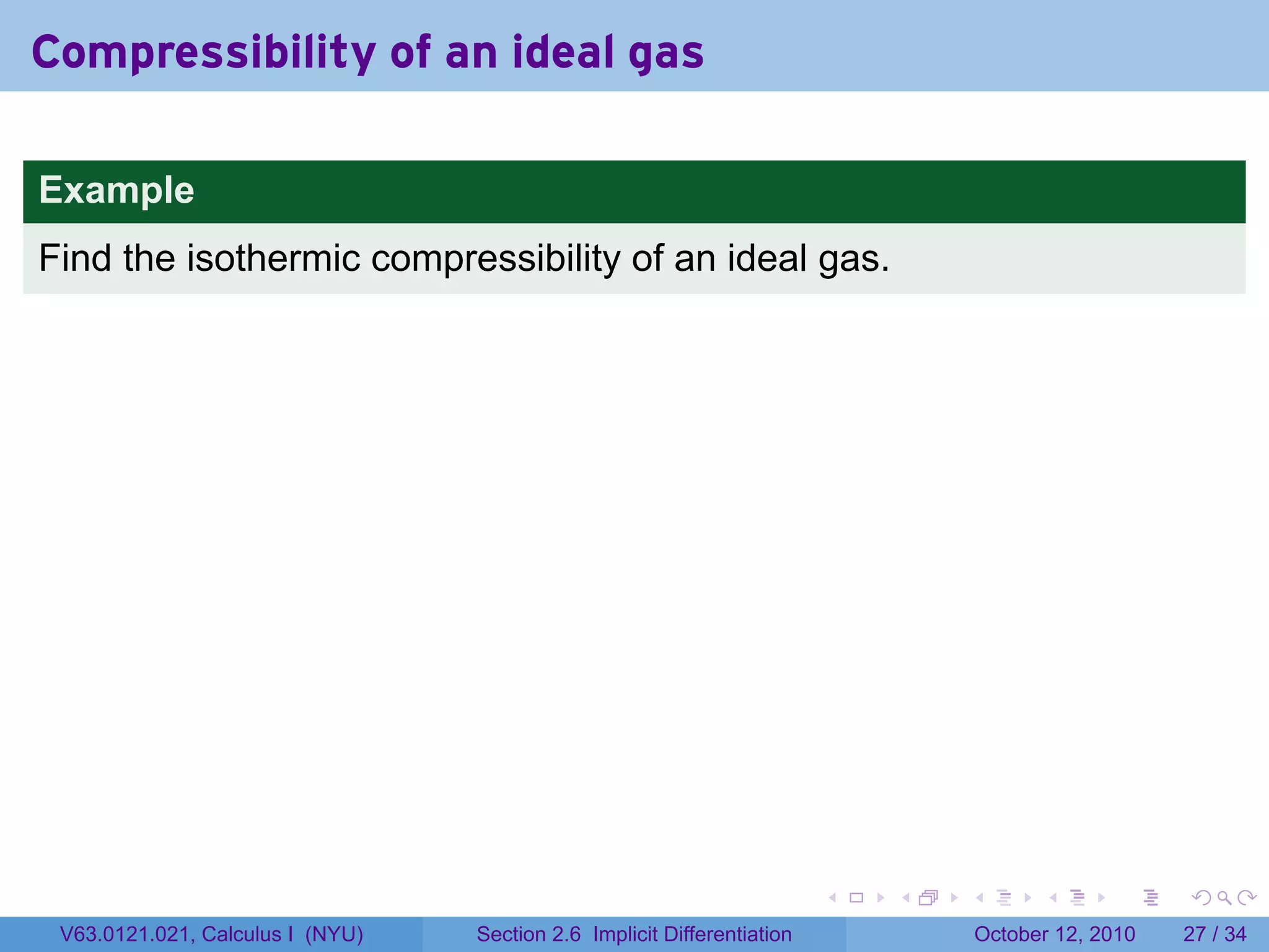 Compressibility of an ideal gas

Example
Find the isothermic compressibility of an ideal gas.




                                                                         .   .   .         .       .    .

 V63.0121.021, Calculus I (NYU)   Section 2.6 Implicit Differentiation               October 12, 2010   27 / 34
 