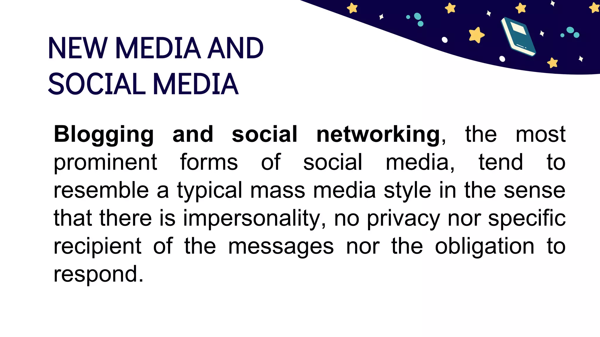 NEW MEDIA AND
SOCIAL MEDIA
Blogging and social networking, the most
prominent forms of social media, tend to
resemble a typical mass media style in the sense
that there is impersonality, no privacy nor specific
recipient of the messages nor the obligation to
respond.
 