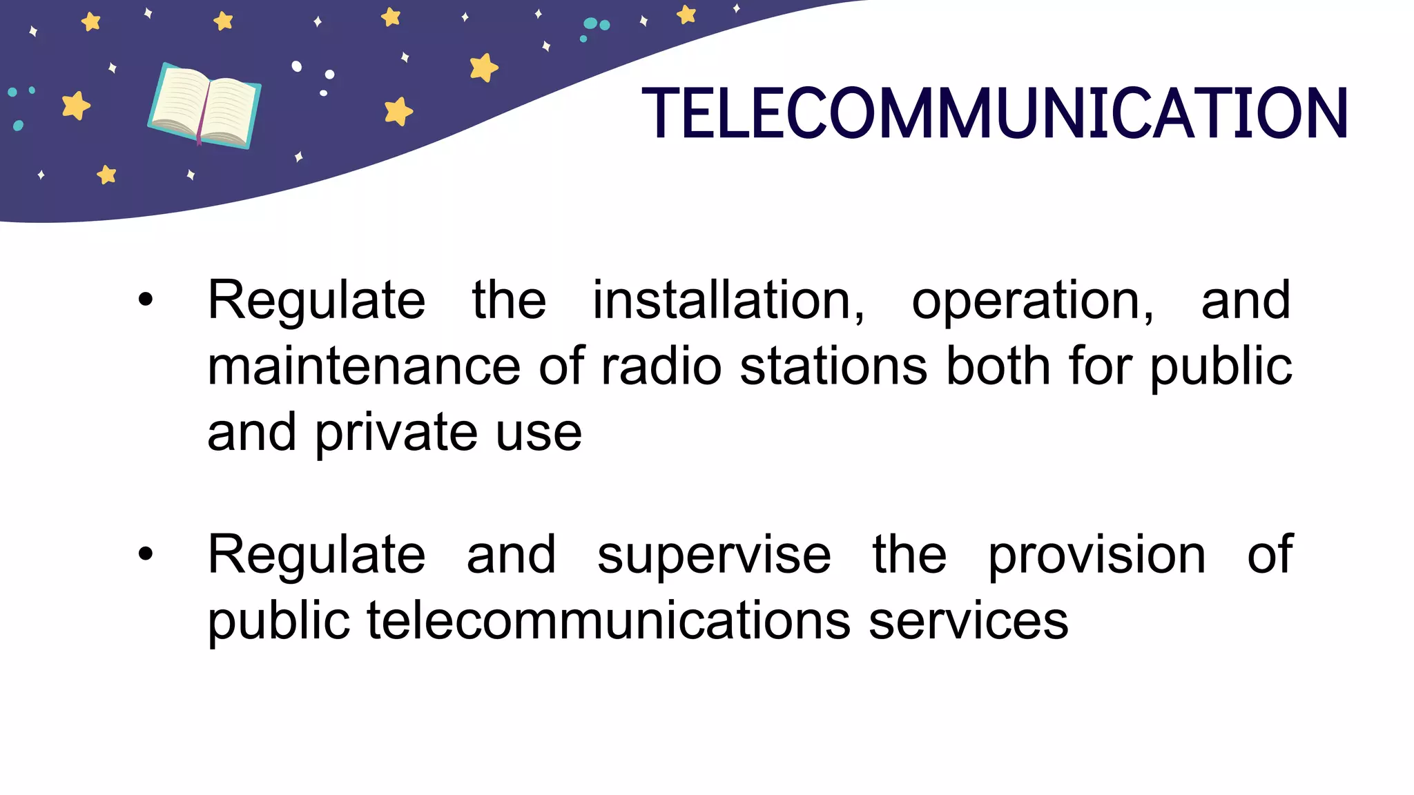 TELECOMMUNICATION
• Regulate the installation, operation, and
maintenance of radio stations both for public
and private use
• Regulate and supervise the provision of
public telecommunications services
 