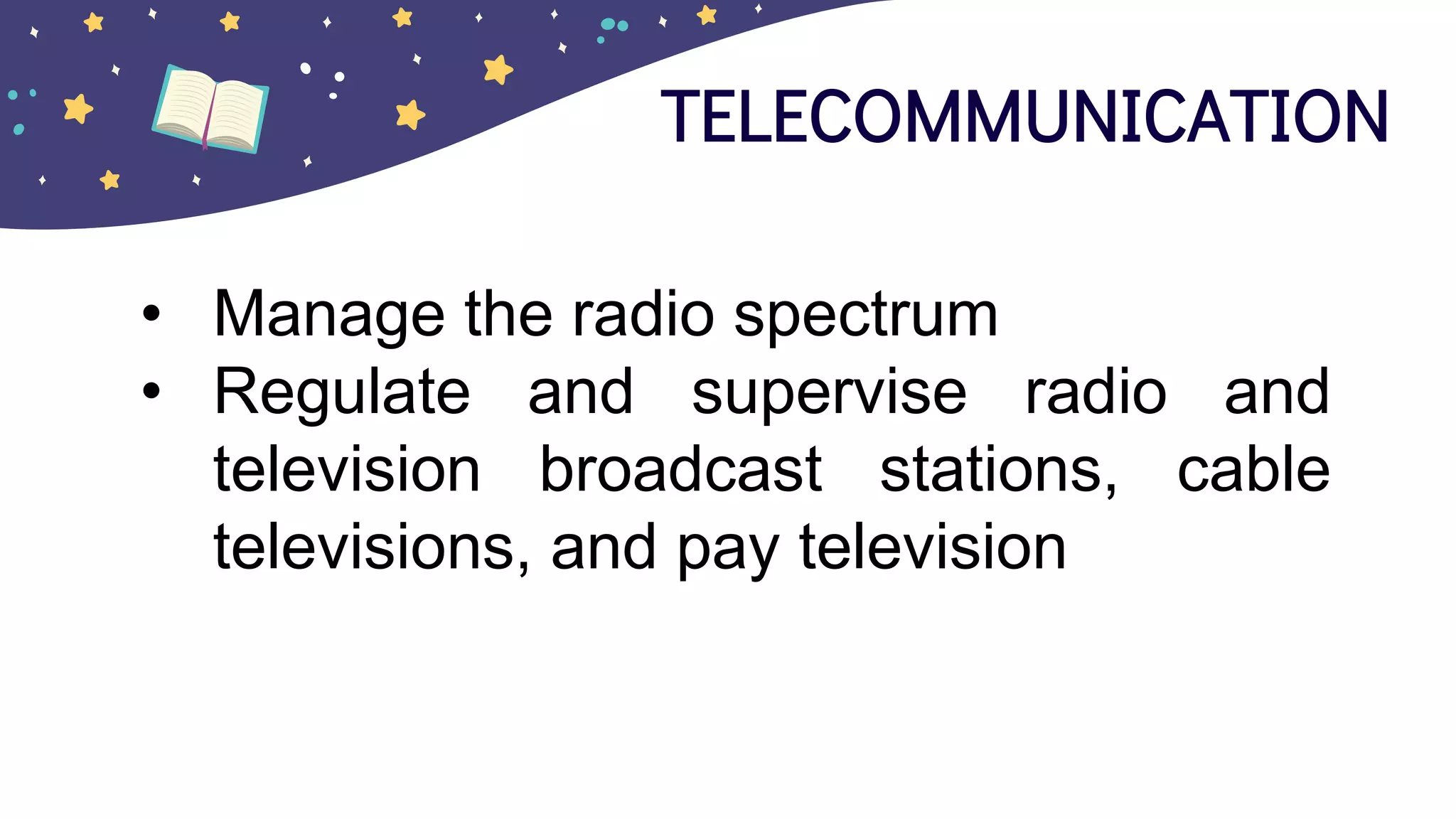 TELECOMMUNICATION
• Manage the radio spectrum
• Regulate and supervise radio and
television broadcast stations, cable
televisions, and pay television
 