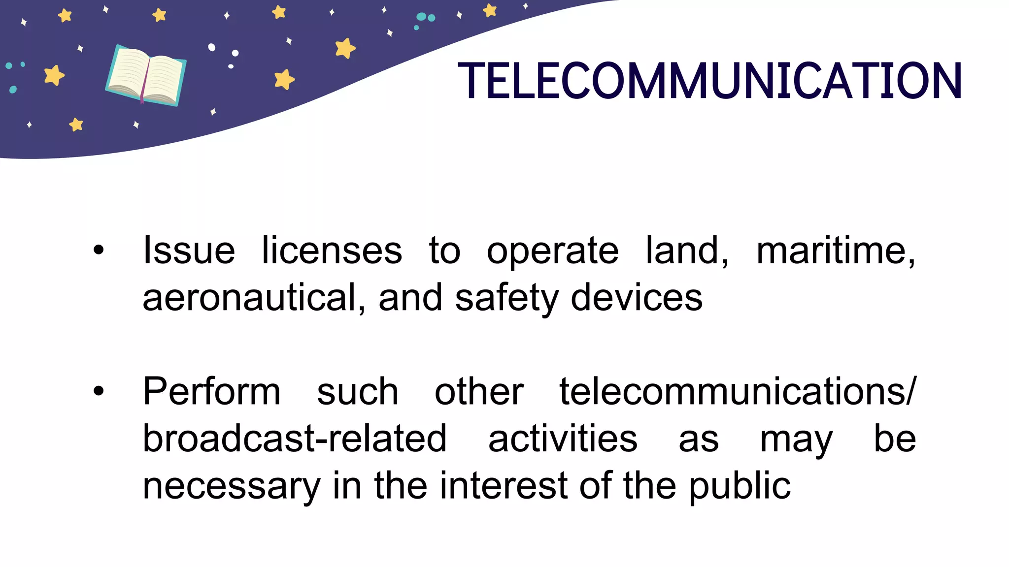 TELECOMMUNICATION
• Issue licenses to operate land, maritime,
aeronautical, and safety devices
• Perform such other telecommunications/
broadcast-related activities as may be
necessary in the interest of the public
 