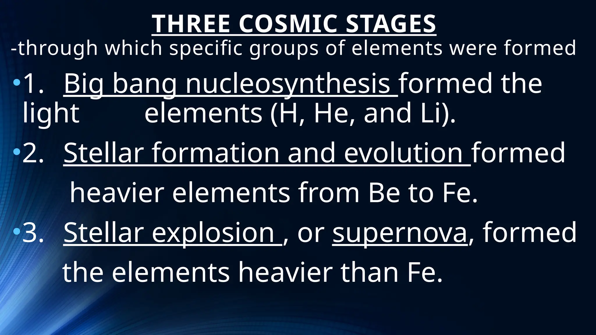 THREE COSMIC STAGES
-through which specific groups of elements were formed
•1. Big bang nucleosynthesis formed the
light elements (H, He, and Li).
•2. Stellar formation and evolution formed
heavier elements from Be to Fe.
•3. Stellar explosion , or supernova, formed
the elements heavier than Fe.
 