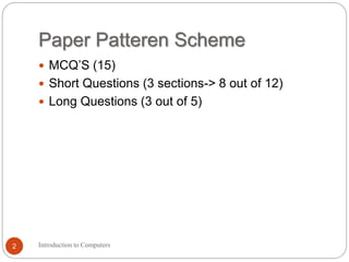 Paper Patteren Scheme
 MCQ’S (15)
 Short Questions (3 sections-> 8 out of 12)
 Long Questions (3 out of 5)
Introduction to Computers
2
 