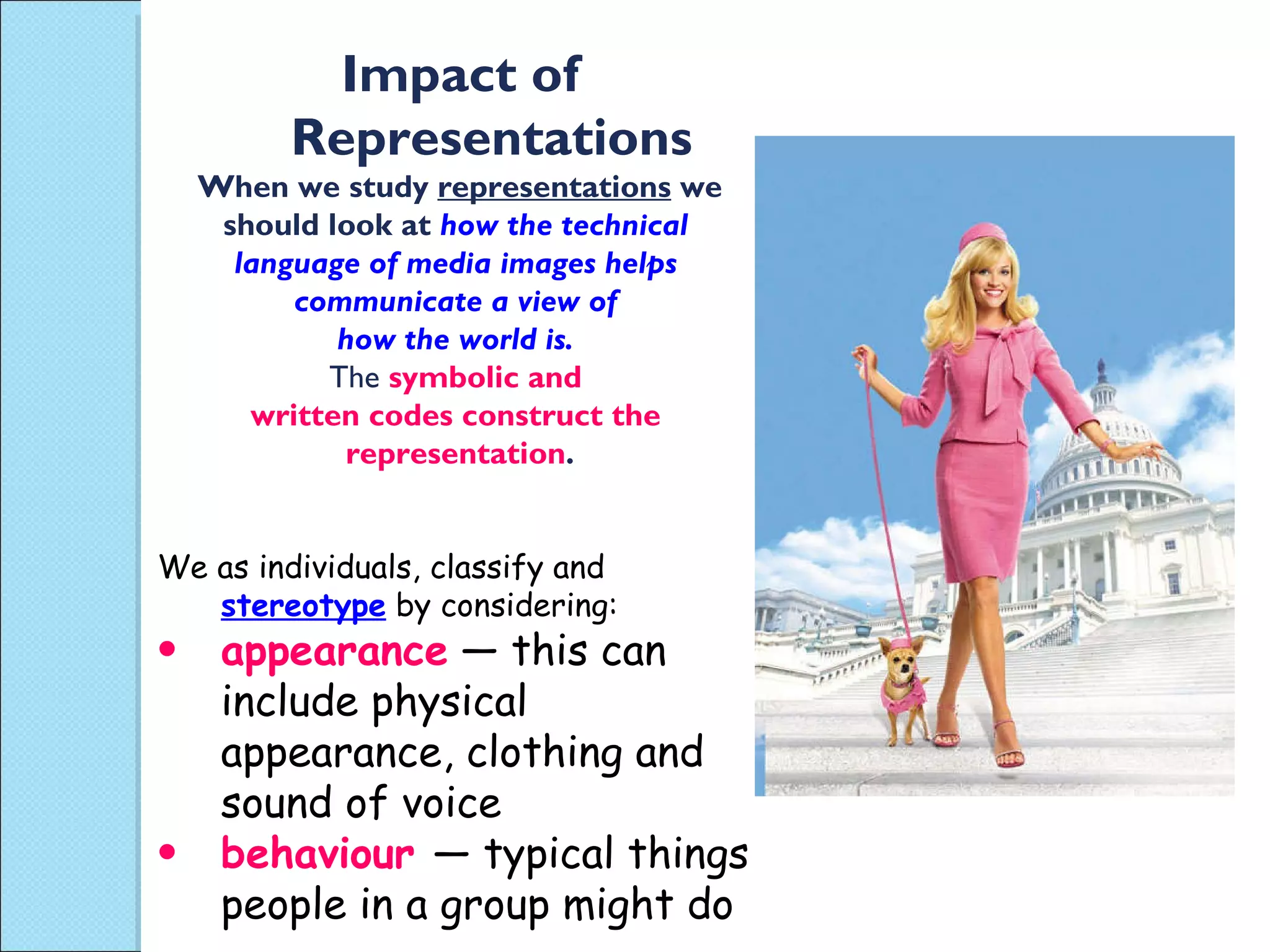 Impact of Representations When we study  representations  we should look at  how the technical  language of media images helps  communicate a view of  how the world is.  The  symbolic and  written codes construct the  representation . We as individuals, classify and  stereotype  by considering: appearance  — this can include physical appearance, clothing and sound of voice behaviour  — typical things people in a group might do 