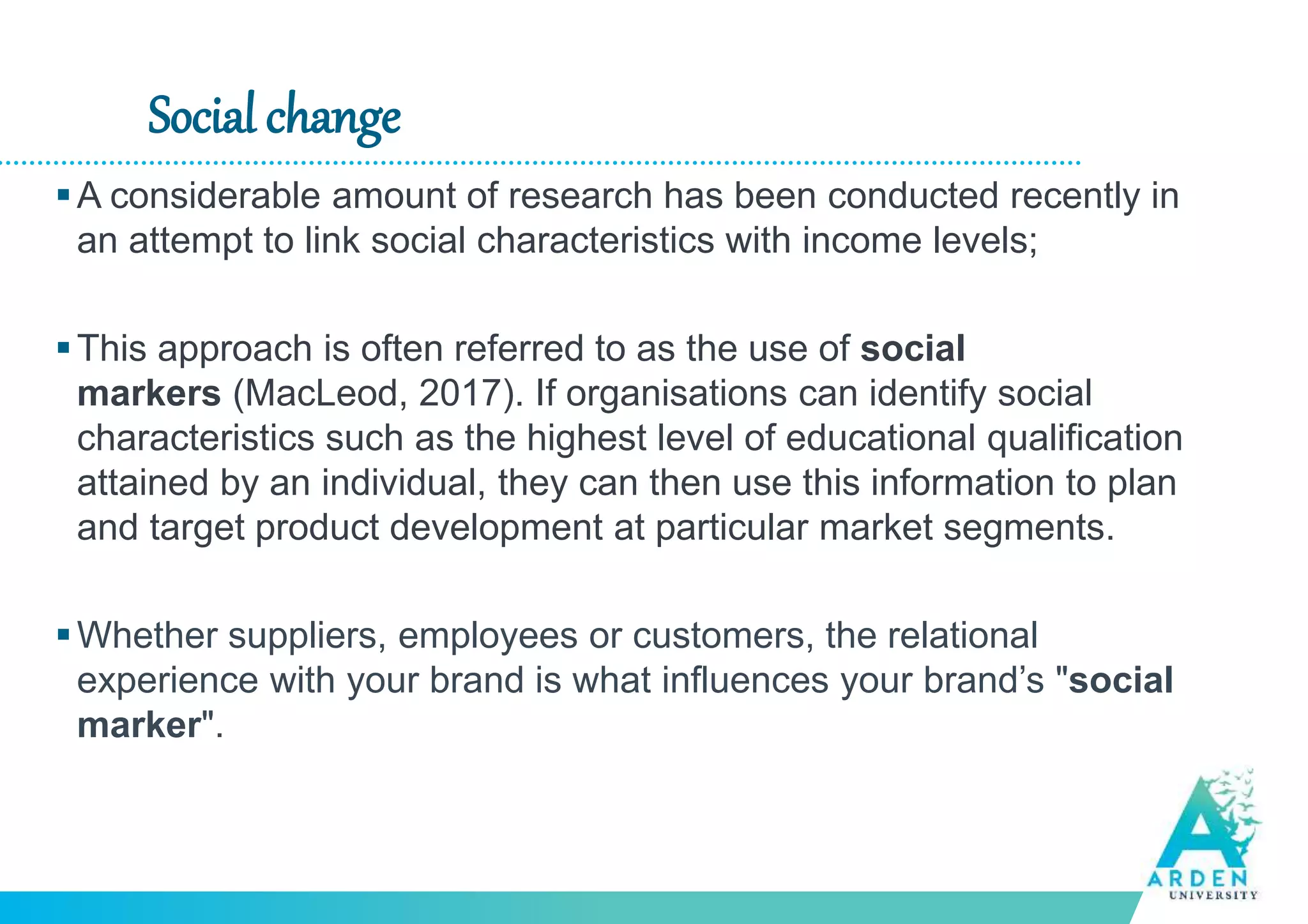 Social change
A considerable amount of research has been conducted recently in
an attempt to link social characteristics with income levels;
This approach is often referred to as the use of social
markers (MacLeod, 2017). If organisations can identify social
characteristics such as the highest level of educational qualification
attained by an individual, they can then use this information to plan
and target product development at particular market segments.
Whether suppliers, employees or customers, the relational
experience with your brand is what influences your brand’s "social
marker".
 