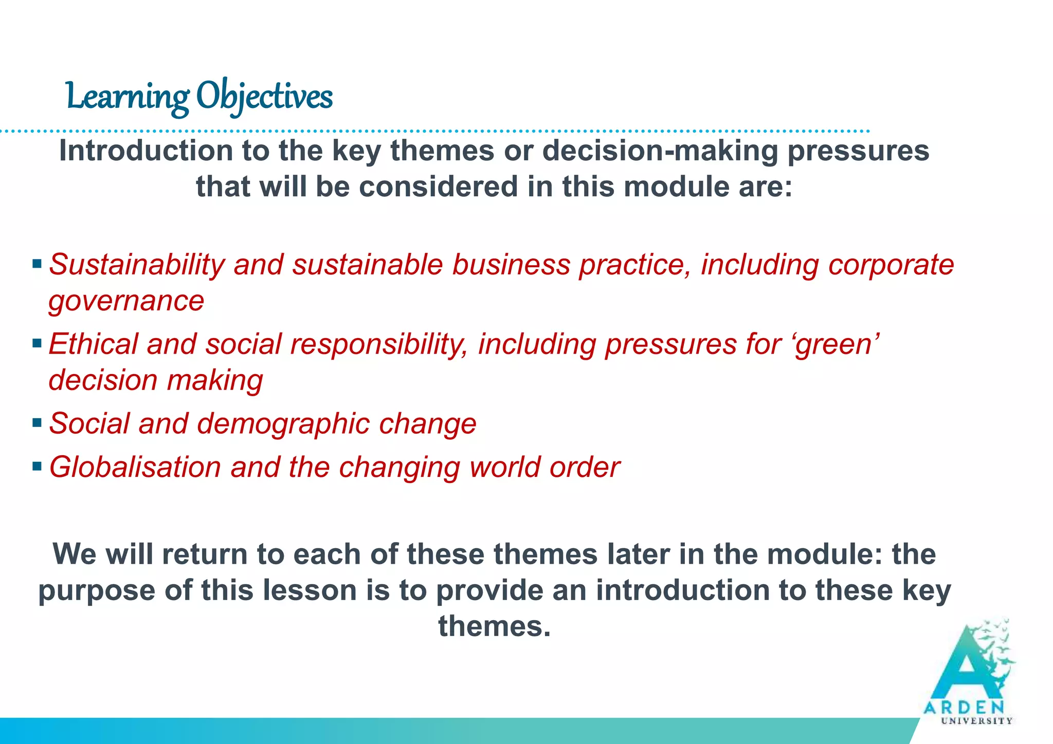 Learning Objectives
Introduction to the key themes or decision-making pressures
that will be considered in this module are:
Sustainability and sustainable business practice, including corporate
governance
Ethical and social responsibility, including pressures for ‘green’
decision making
Social and demographic change
Globalisation and the changing world order
We will return to each of these themes later in the module: the
purpose of this lesson is to provide an introduction to these key
themes.
 