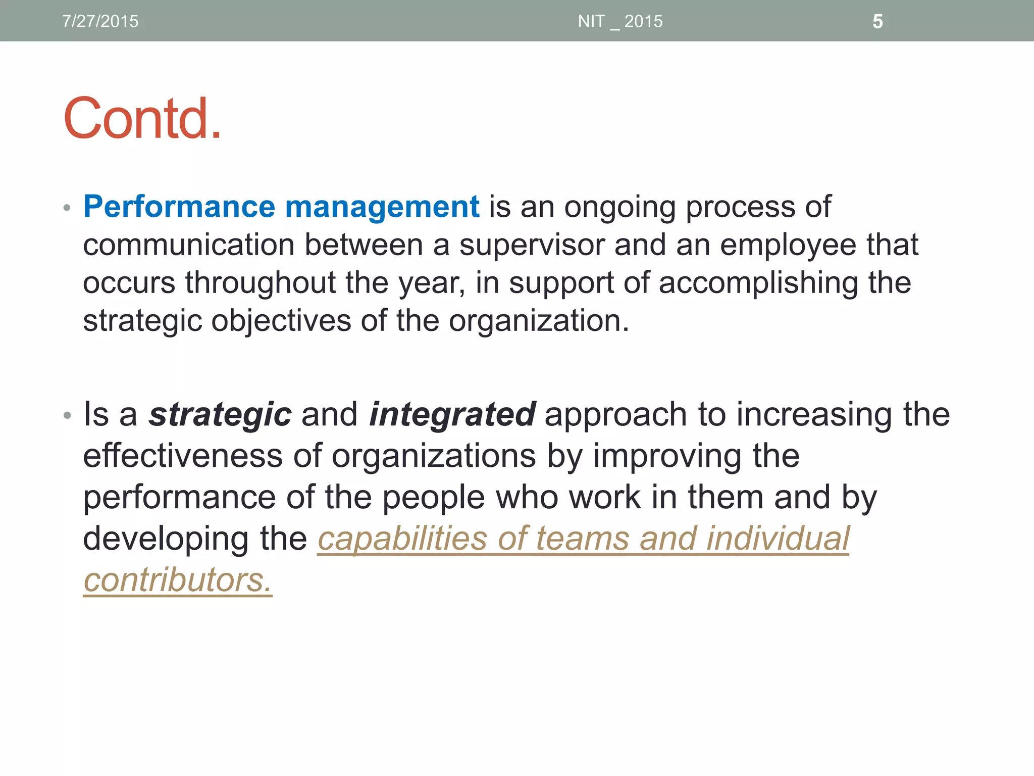Contd.
• Performance management is an ongoing process of
communication between a supervisor and an employee that
occurs throughout the year, in support of accomplishing the
strategic objectives of the organization.
• Is a strategic and integrated approach to increasing the
effectiveness of organizations by improving the
performance of the people who work in them and by
developing the capabilities of teams and individual
contributors.
7/27/2015 5NIT _ 2015
 