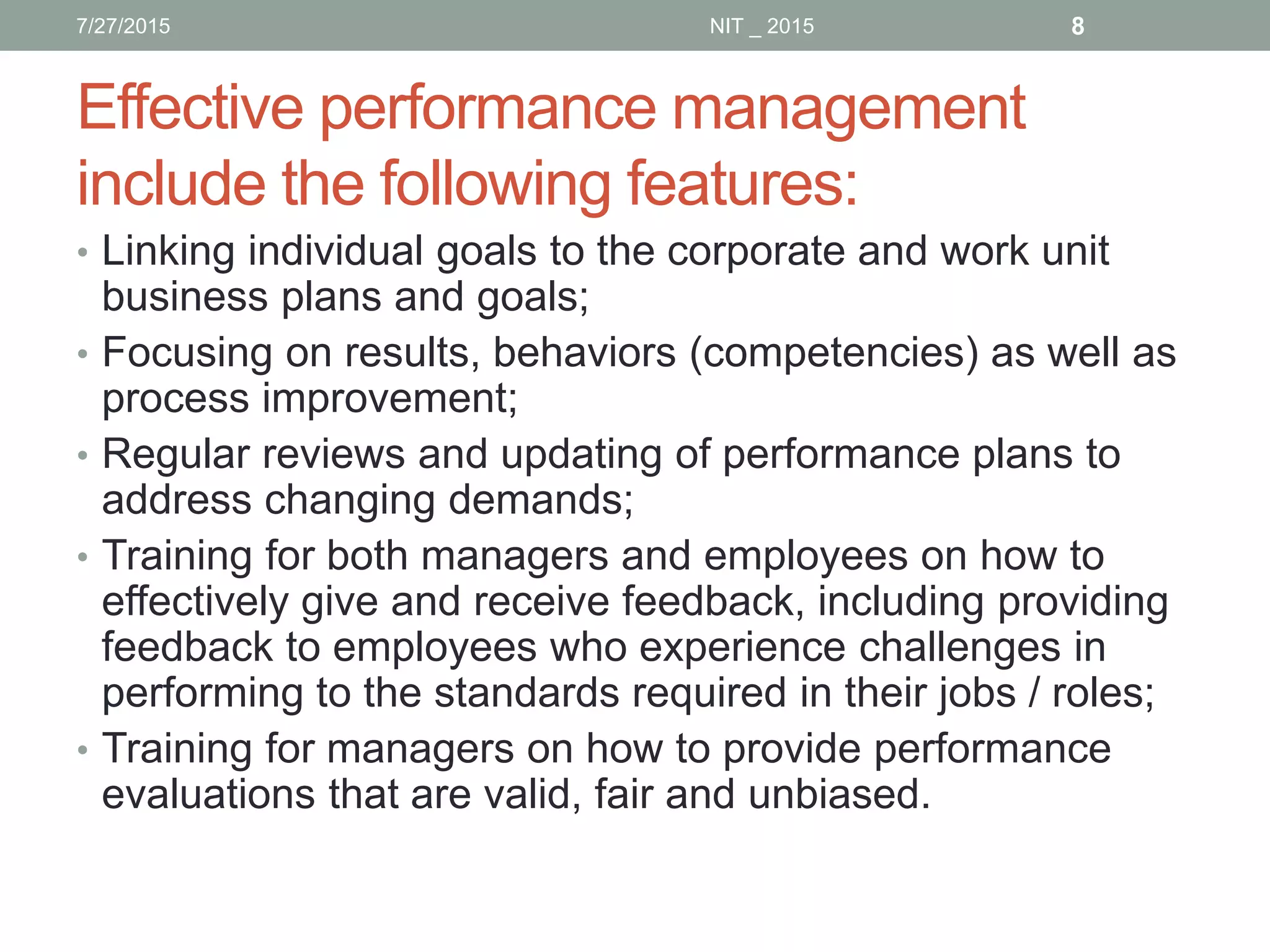 Effective performance management
include the following features:
• Linking individual goals to the corporate and work unit
business plans and goals;
• Focusing on results, behaviors (competencies) as well as
process improvement;
• Regular reviews and updating of performance plans to
address changing demands;
• Training for both managers and employees on how to
effectively give and receive feedback, including providing
feedback to employees who experience challenges in
performing to the standards required in their jobs / roles;
• Training for managers on how to provide performance
evaluations that are valid, fair and unbiased.
7/27/2015 8NIT _ 2015
 