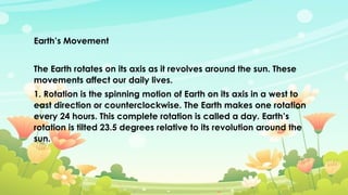 Earth’s Movement
The Earth rotates on its axis as it revolves around the sun. These
movements affect our daily lives.
1. Rotation is the spinning motion of Earth on its axis in a west to
east direction or counterclockwise. The Earth makes one rotation
every 24 hours. This complete rotation is called a day. Earth’s
rotation is tilted 23.5 degrees relative to its revolution around the
sun.
 