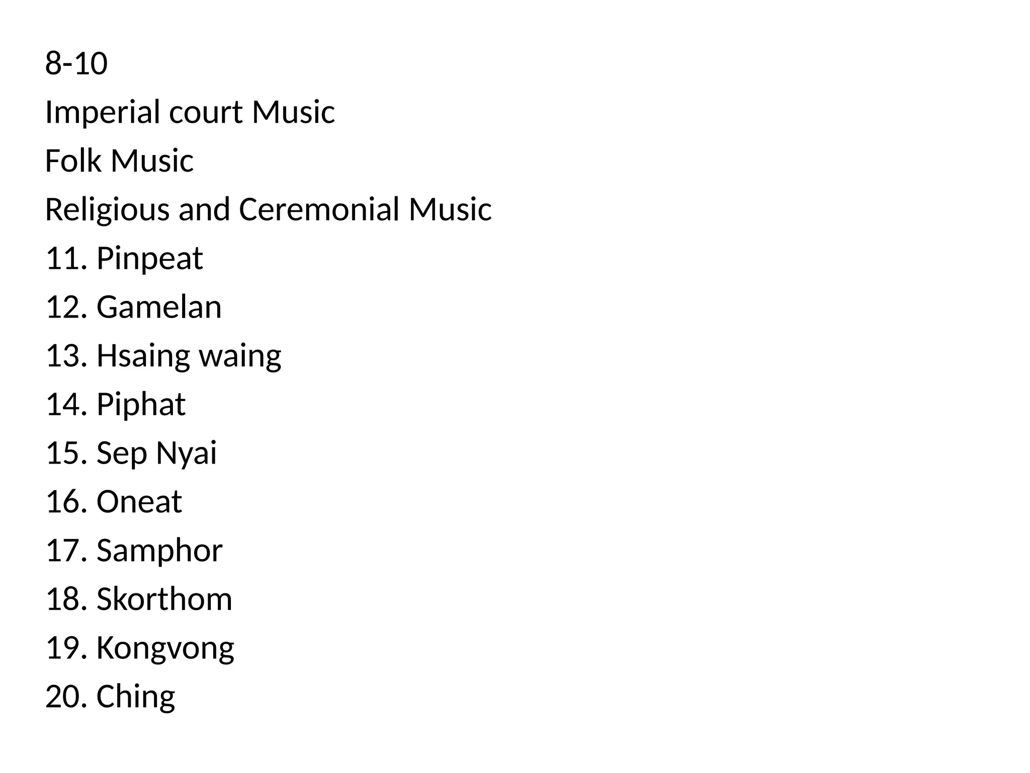 8-10
Imperial court Music
Folk Music
Religious and Ceremonial Music
11. Pinpeat
12. Gamelan
13. Hsaing waing
14. Piphat
15. Sep Nyai
16. Oneat
17. Samphor
18. Skorthom
19. Kongvong
20. Ching