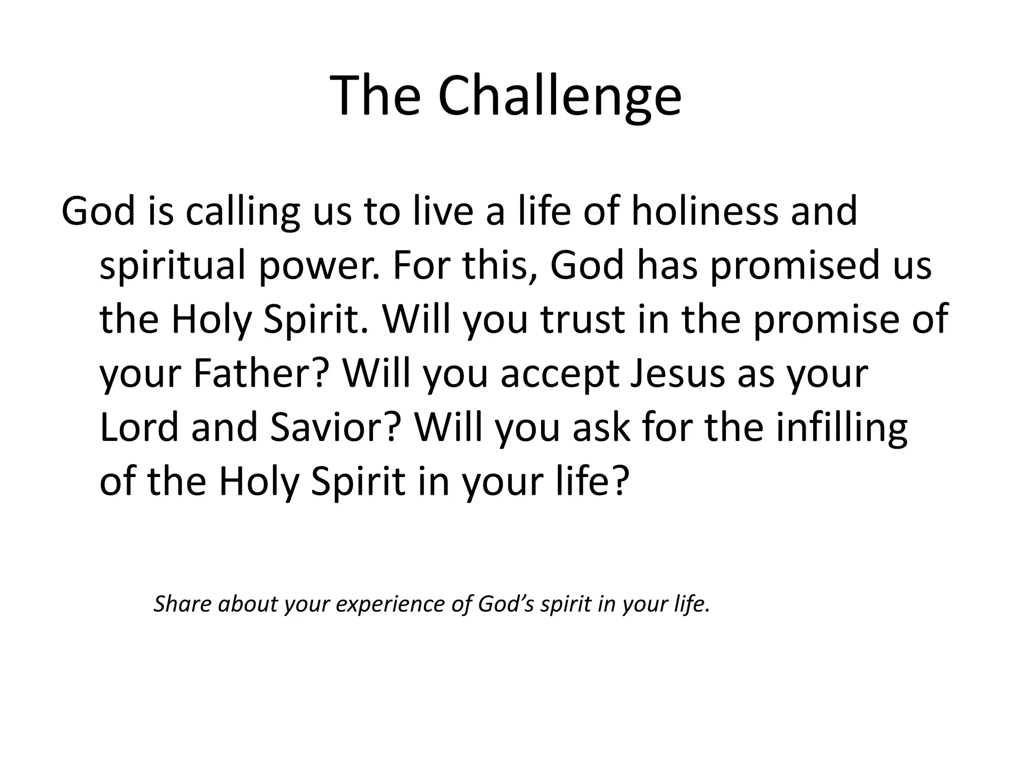 The Challenge
God is calling us to live a life of holiness and
spiritual power. For this, God has promised us
the Holy Spirit. Will you trust in the promise of
your Father? Will you accept Jesus as your
Lord and Savior? Will you ask for the infilling
of the Holy Spirit in your life?
Share about your experience of God’s spirit in your life.
 