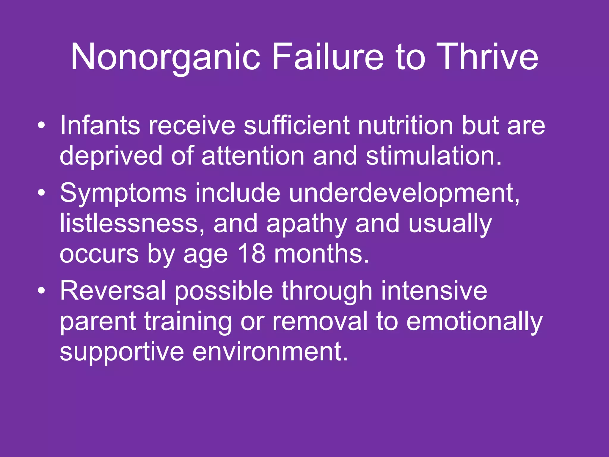 Nonorganic Failure to Thrive Infants receive sufficient nutrition but are deprived of attention and stimulation. Symptoms include underdevelopment, listlessness, and apathy and usually occurs by age 18 months. Reversal possible through intensive parent training or removal to emotionally supportive environment. 