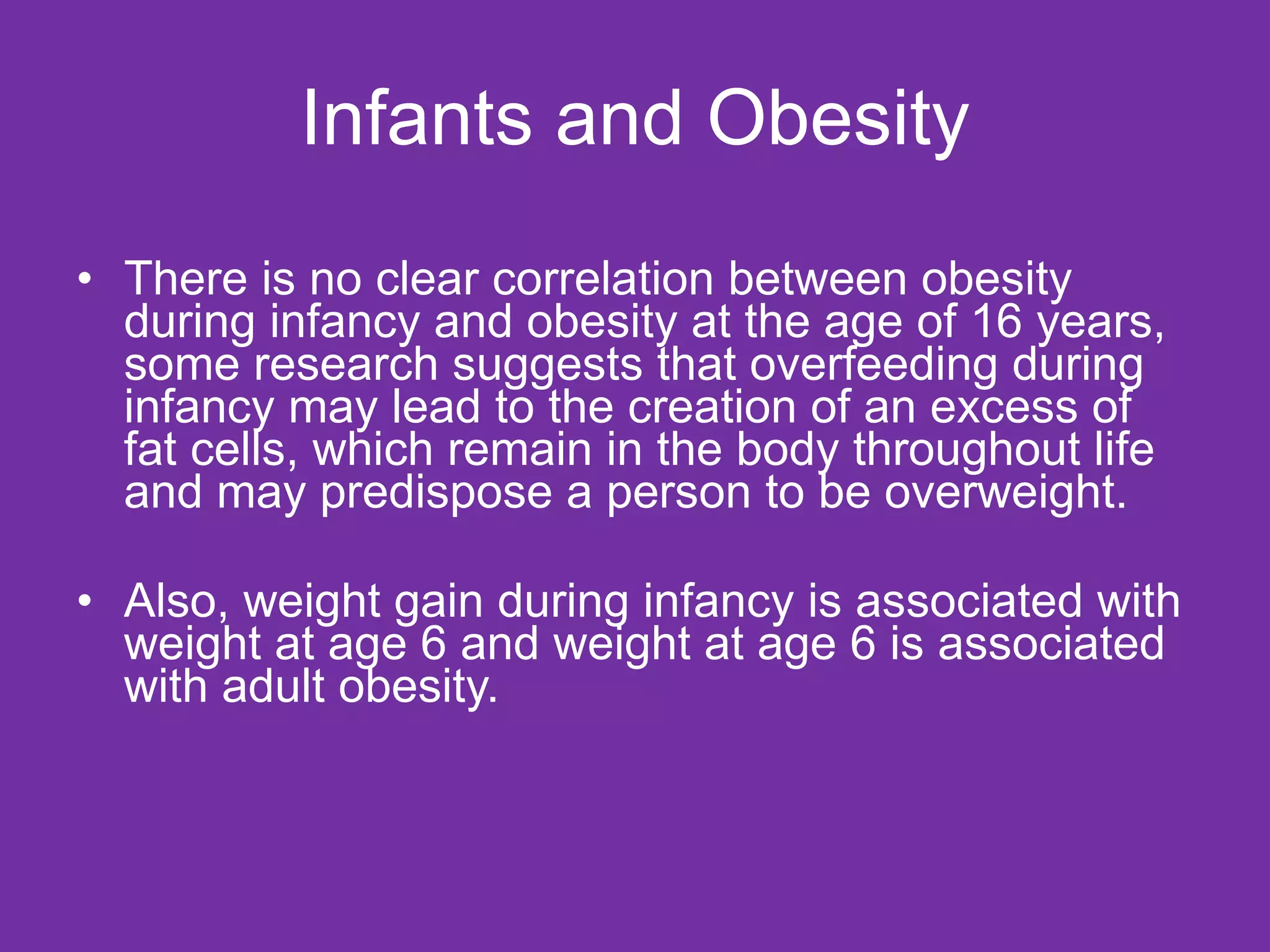 Infants and Obesity There is no clear correlation between obesity during infancy and obesity at the age of 16 years, some research suggests that overfeeding during infancy may lead to the creation of an excess of fat cells, which remain in the body throughout life and may predispose a person to be overweight. Also, weight gain during infancy is associated with weight at age 6 and weight at age 6 is associated with adult obesity. 