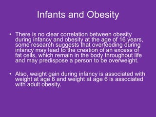 Infants and Obesity There is no clear correlation between obesity during infancy and obesity at the age of 16 years, some research suggests that overfeeding during infancy may lead to the creation of an excess of fat cells, which remain in the body throughout life and may predispose a person to be overweight. Also, weight gain during infancy is associated with weight at age 6 and weight at age 6 is associated with adult obesity. 