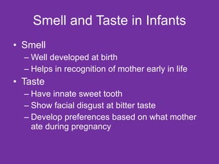 Smell and Taste in Infants Smell Well developed at birth Helps in recognition of mother early in life Taste Have innate sweet tooth Show facial disgust at bitter taste Develop preferences based on what mother ate during pregnancy 