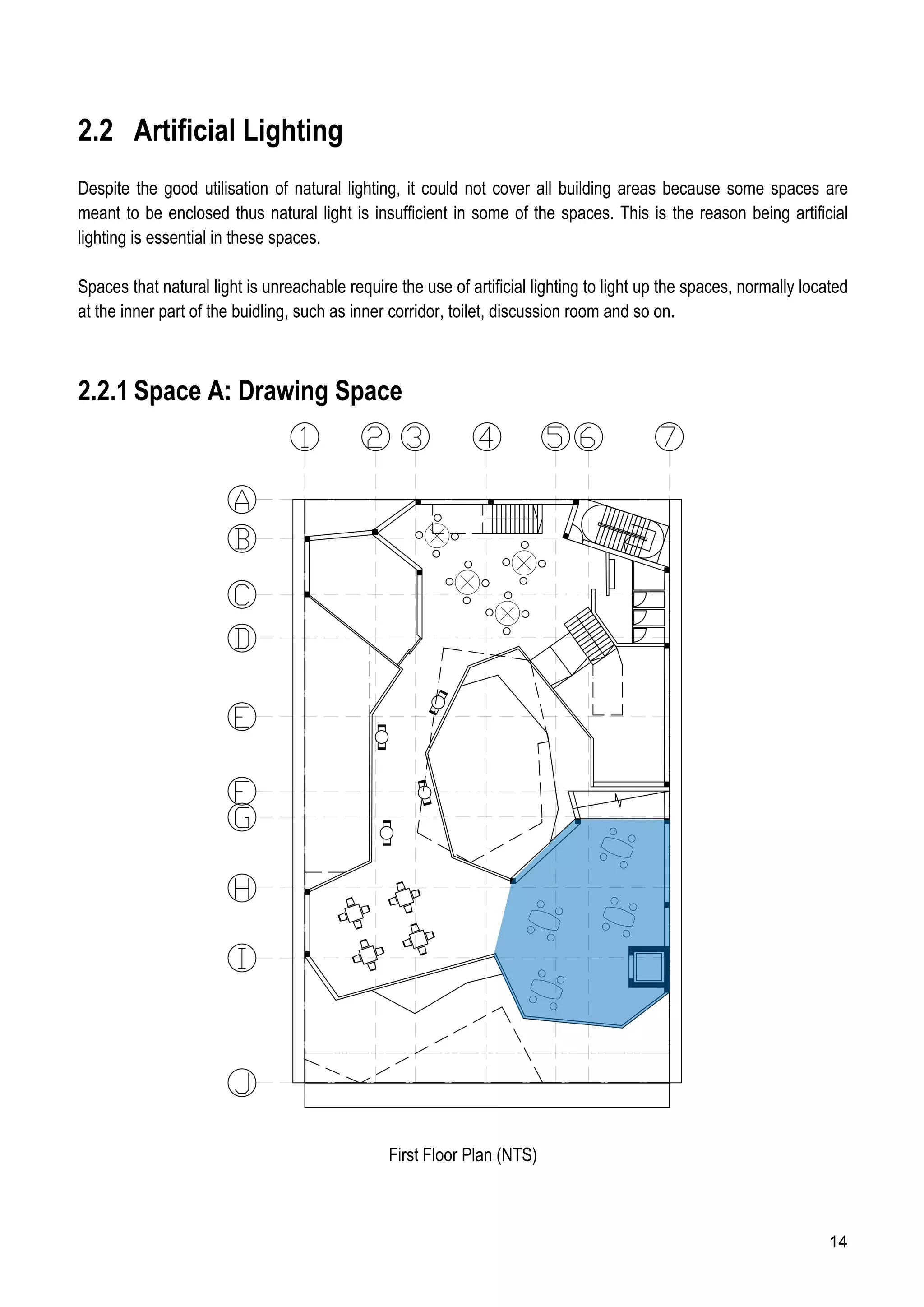 14
2.2 Artificial Lighting
Despite the good utilisation of natural lighting, it could not cover all building areas because some spaces are
meant to be enclosed thus natural light is insufficient in some of the spaces. This is the reason being artificial
lighting is essential in these spaces.
Spaces that natural light is unreachable require the use of artificial lighting to light up the spaces, normally located
at the inner part of the buidling, such as inner corridor, toilet, discussion room and so on.
2.2.1 Space A: Drawing Space
First Floor Plan (NTS)
 