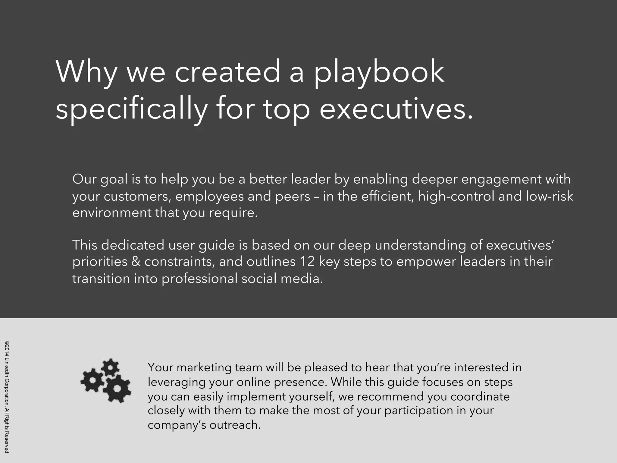 ©2014LinkedInCorporation.AllRightsReserved.
Why we created a playbook
speciﬁcally for top executives.
Our goal is to help you be a better leader by enabling deeper engagement with
your customers, employees and peers – in the efﬁcient, high-control and low-risk
environment that you require.
This dedicated user guide is based on our deep understanding of executives’
priorities & constraints, and outlines 12 key steps to empower leaders in their
transition into professional social media.
Your marketing team will be pleased to hear that you’re interested in
leveraging your online presence. While this guide focuses on steps
you can easily implement yourself, we recommend you coordinate
closely with them to make the most of your participation in your
company’s outreach.
 