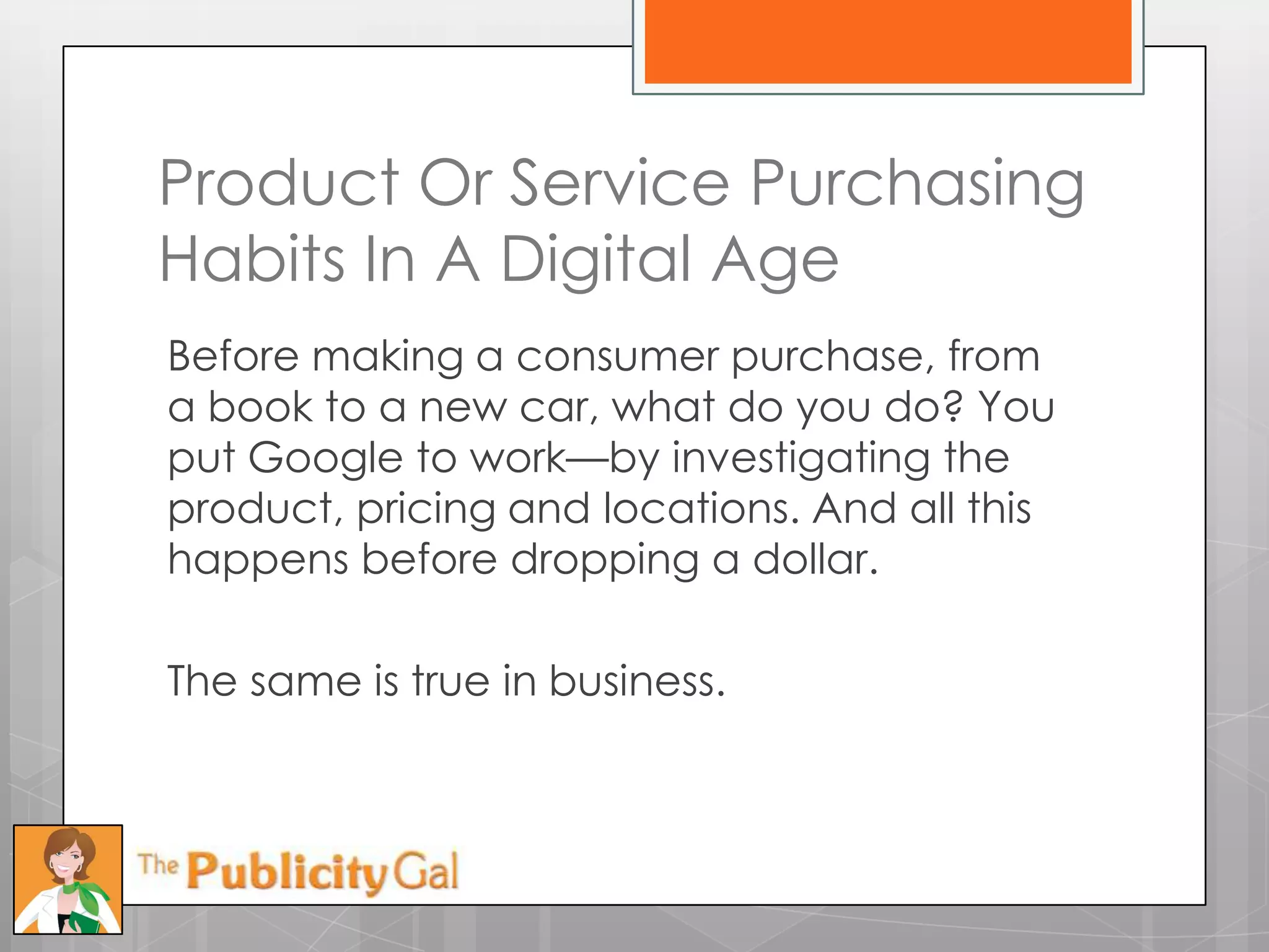 Product Or Service Purchasing
Habits In A Digital Age
Before making a consumer purchase, from
a book to a new car, what do you do? You
put Google to work—by investigating the
product, pricing and locations. And all this
happens before dropping a dollar.

The same is true in business.
 