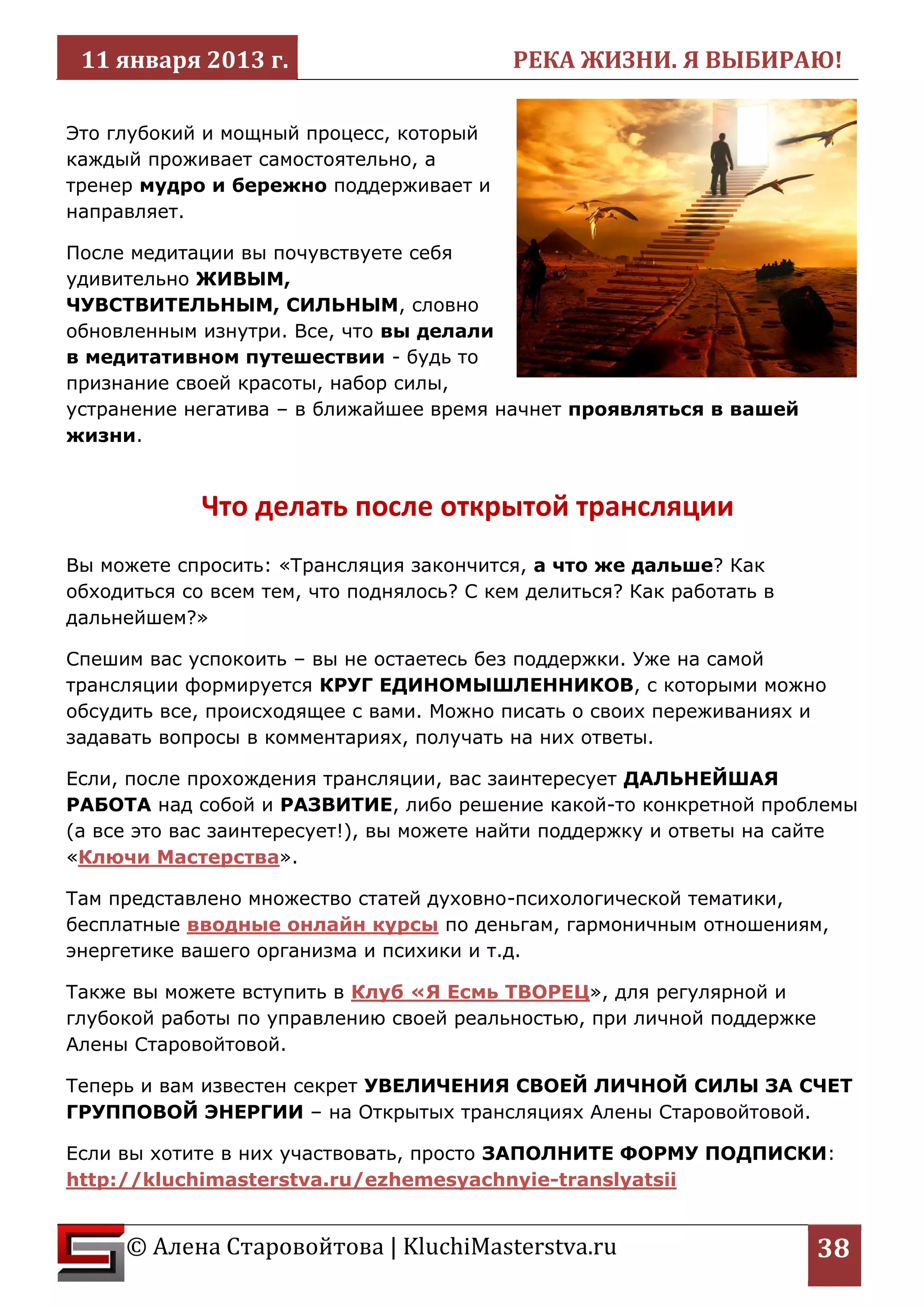 11 января 2013 г. РЕКА ЖИЗНИ. Я ВЫБИРАЮ! 
© Алена Старовойтова | KluchiMasterstva.ru 
38 
Это глубокий и мощный процесс, который каждый проживает самостоятельно, а тренер мудро и бережно поддерживает и направляет. 
После медитации вы почувствуете себя удивительно ЖИВЫМ, ЧУВСТВИТЕЛЬНЫМ, СИЛЬНЫМ, словно обновленным изнутри. Все, что вы делали в медитативном путешествии - будь то признание своей красоты, набор силы, устранение негатива – в ближайшее время начнет проявляться в вашей жизни. 
Что делать после открытой трансляции 
Вы можете спросить: «Трансляция закончится, а что же дальше? Как обходиться со всем тем, что поднялось? С кем делиться? Как работать в дальнейшем?» 
Спешим вас успокоить – вы не остаетесь без поддержки. Уже на самой трансляции формируется КРУГ ЕДИНОМЫШЛЕННИКОВ, с которыми можно обсудить все, происходящее с вами. Можно писать о своих переживаниях и задавать вопросы в комментариях, получать на них ответы. 
Если, после прохождения трансляции, вас заинтересует ДАЛЬНЕЙШАЯ РАБОТА над собой и РАЗВИТИЕ, либо решение какой-то конкретной проблемы (а все это вас заинтересует!), вы можете найти поддержку и ответы на сайте «Ключи Мастерства». 
Там представлено множество статей духовно-психологической тематики, бесплатные вводные онлайн курсы по деньгам, гармоничным отношениям, энергетике вашего организма и психики и т.д. 
Также вы можете вступить в Клуб «Я Есмь ТВОРЕЦ», для регулярной и глубокой работы по управлению своей реальностью, при личной поддержке Алены Старовойтовой. 
Теперь и вам известен секрет УВЕЛИЧЕНИЯ СВОЕЙ ЛИЧНОЙ СИЛЫ ЗА СЧЕТ ГРУППОВОЙ ЭНЕРГИИ – на Открытых трансляциях Алены Старовойтовой. 
Если вы хотите в них участвовать, просто ЗАПОЛНИТЕ ФОРМУ ПОДПИСКИ: http://kluchimasterstva.ru/ezhemesyachnyie-translyatsii  