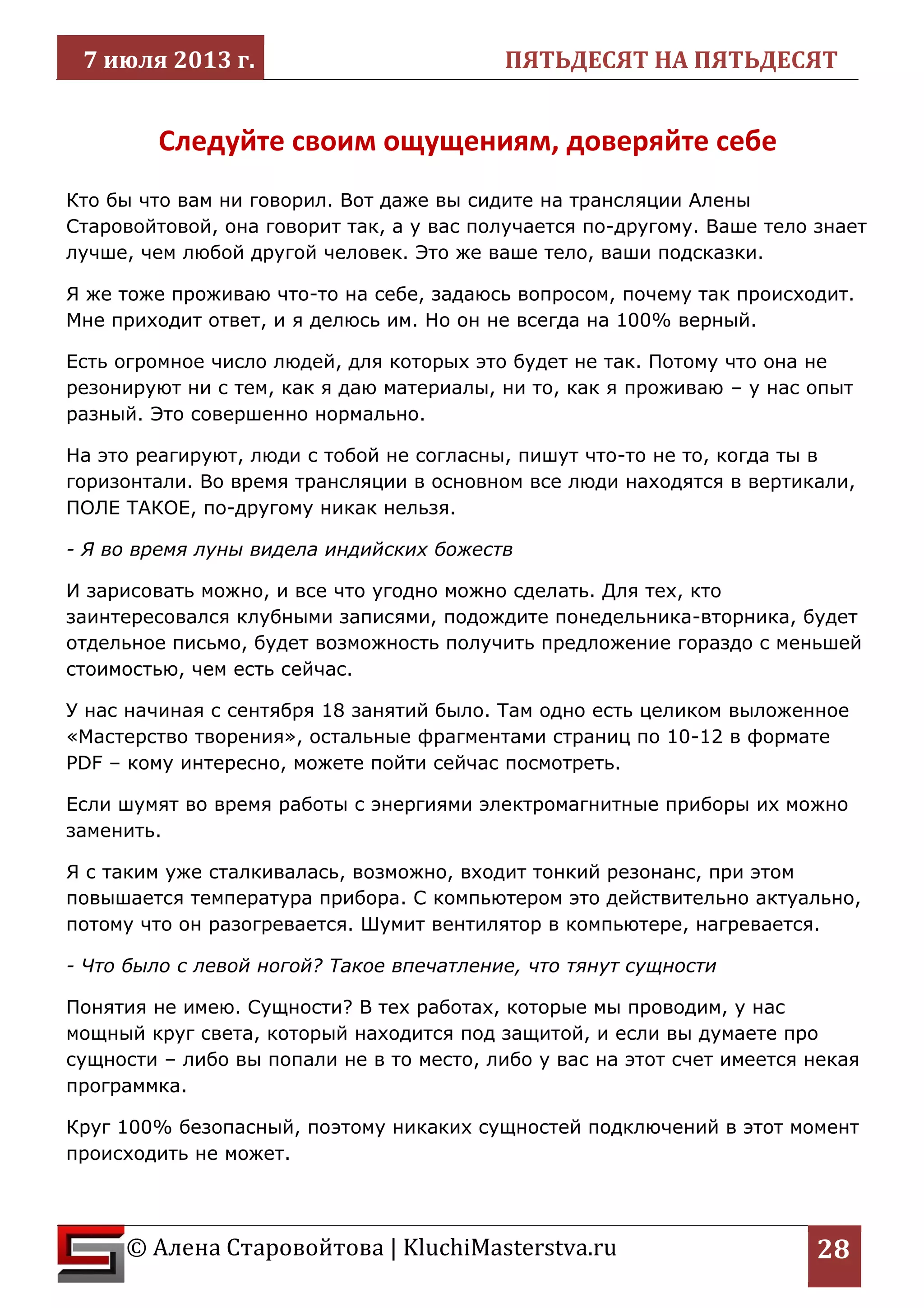 7 июля 2013 г. ПЯТЬДЕСЯТ НА ПЯТЬДЕСЯТ 
© Алена Старовойтова | KluchiMasterstva.ru 
28 
Следуйте своим ощущениям, доверяйте себе 
Кто бы что вам ни говорил. Вот даже вы сидите на трансляции Алены Старовойтовой, она говорит так, а у вас получается по-другому. Ваше тело знает лучше, чем любой другой человек. Это же ваше тело, ваши подсказки. 
Я же тоже проживаю что-то на себе, задаюсь вопросом, почему так происходит. Мне приходит ответ, и я делюсь им. Но он не всегда на 100% верный. 
Есть огромное число людей, для которых это будет не так. Потому что она не резонируют ни с тем, как я даю материалы, ни то, как я проживаю – у нас опыт разный. Это совершенно нормально. 
На это реагируют, люди с тобой не согласны, пишут что-то не то, когда ты в горизонтали. Во время трансляции в основном все люди находятся в вертикали, ПОЛЕ ТАКОЕ, по-другому никак нельзя. 
- Я во время луны видела индийских божеств 
И зарисовать можно, и все что угодно можно сделать. Для тех, кто заинтересовался клубными записями, подождите понедельника-вторника, будет отдельное письмо, будет возможность получить предложение гораздо с меньшей стоимостью, чем есть сейчас. 
У нас начиная с сентября 18 занятий было. Там одно есть целиком выложенное «Мастерство творения», остальные фрагментами страниц по 10-12 в формате PDF – кому интересно, можете пойти сейчас посмотреть. 
Если шумят во время работы с энергиями электромагнитные приборы их можно заменить. 
Я с таким уже сталкивалась, возможно, входит тонкий резонанс, при этом повышается температура прибора. С компьютером это действительно актуально, потому что он разогревается. Шумит вентилятор в компьютере, нагревается. 
- Что было с левой ногой? Такое впечатление, что тянут сущности 
Понятия не имею. Сущности? В тех работах, которые мы проводим, у нас мощный круг света, который находится под защитой, и если вы думаете про сущности – либо вы попали не в то место, либо у вас на этот счет имеется некая программка. 
Круг 100% безопасный, поэтому никаких сущностей подключений в этот момент происходить не может.  