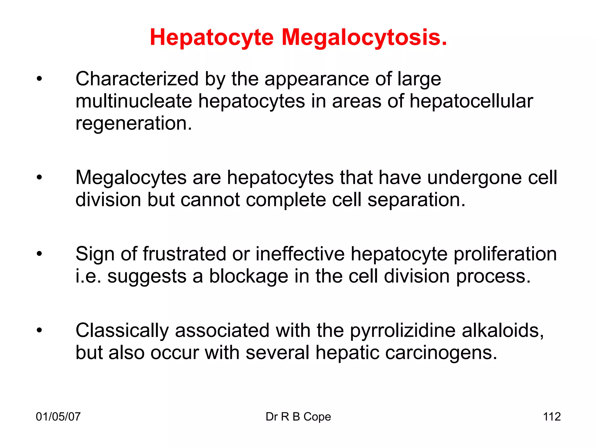 Hepatocyte Megalocytosis.
•     Characterized by the appearance of large
      multinucleate hepatocytes in areas of hepatocellular
      regeneration.

•     Megalocytes are hepatocytes that have undergone cell
      division but cannot complete cell separation.

•     Sign of frustrated or ineffective hepatocyte proliferation
      i.e. suggests a blockage in the cell division process.

•     Classically associated with the pyrrolizidine alkaloids,
      but also occur with several hepatic carcinogens.


01/05/07                    Dr R B Cope                       112
 