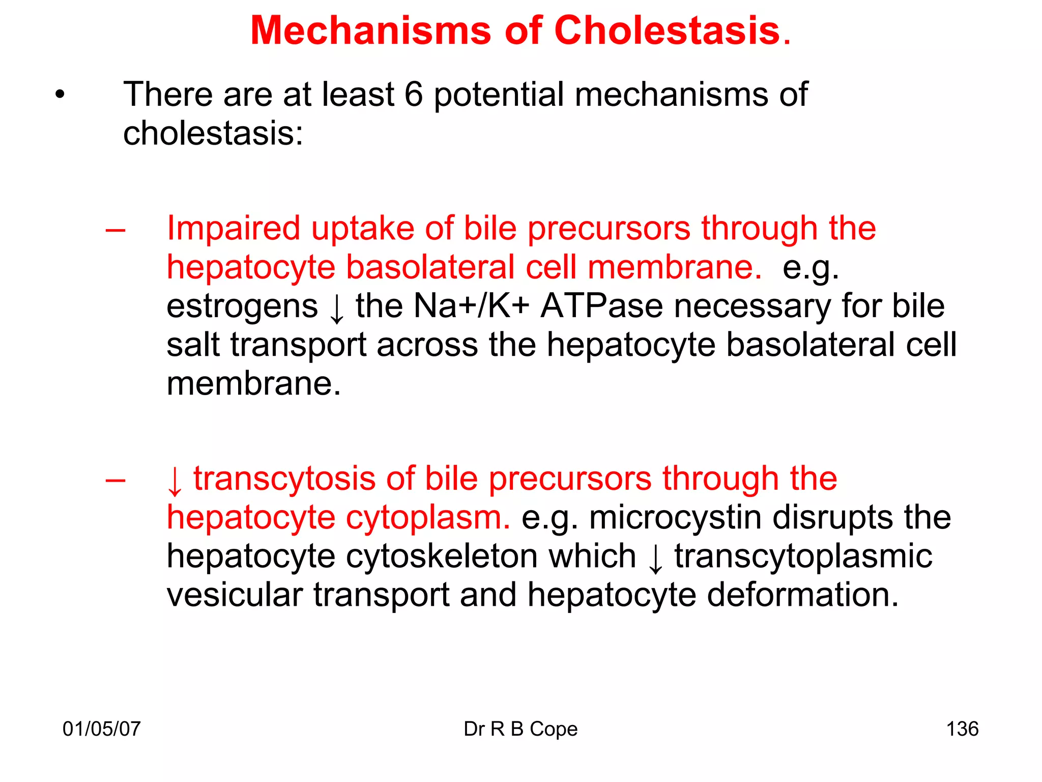 Mechanisms of Cholestasis.
•     There are at least 6 potential mechanisms of
      cholestasis:

    –      Impaired uptake of bile precursors through the
           hepatocyte basolateral cell membrane. e.g.
           estrogens ↓ the Na+/K+ ATPase necessary for bile
           salt transport across the hepatocyte basolateral cell
           membrane.

    –      ↓ transcytosis of bile precursors through the
           hepatocyte cytoplasm. e.g. microcystin disrupts the
           hepatocyte cytoskeleton which ↓ transcytoplasmic
           vesicular transport and hepatocyte deformation.


01/05/07                      Dr R B Cope                      136
 