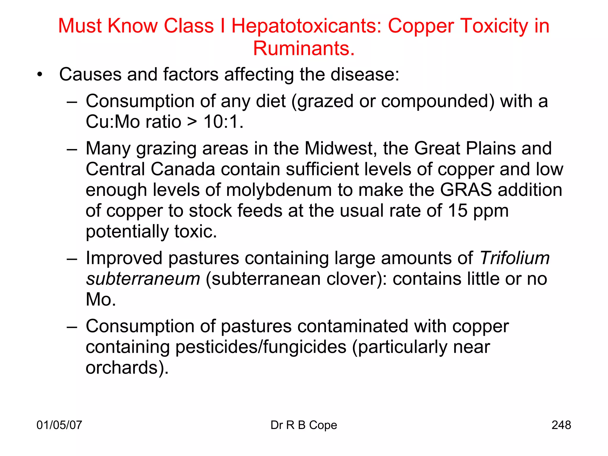 Must Know Class I Hepatotoxicants: Copper Toxicity in
                       Ruminants.
• Causes and factors affecting the disease:
   – Consumption of any diet (grazed or compounded) with a
     Cu:Mo ratio > 10:1.
   – Many grazing areas in the Midwest, the Great Plains and
     Central Canada contain sufficient levels of copper and low
     enough levels of molybdenum to make the GRAS addition
     of copper to stock feeds at the usual rate of 15 ppm
     potentially toxic.
   – Improved pastures containing large amounts of Trifolium
     subterraneum (subterranean clover): contains little or no
     Mo.
   – Consumption of pastures contaminated with copper
     containing pesticides/fungicides (particularly near
     orchards).

01/05/07                   Dr R B Cope                       248
 