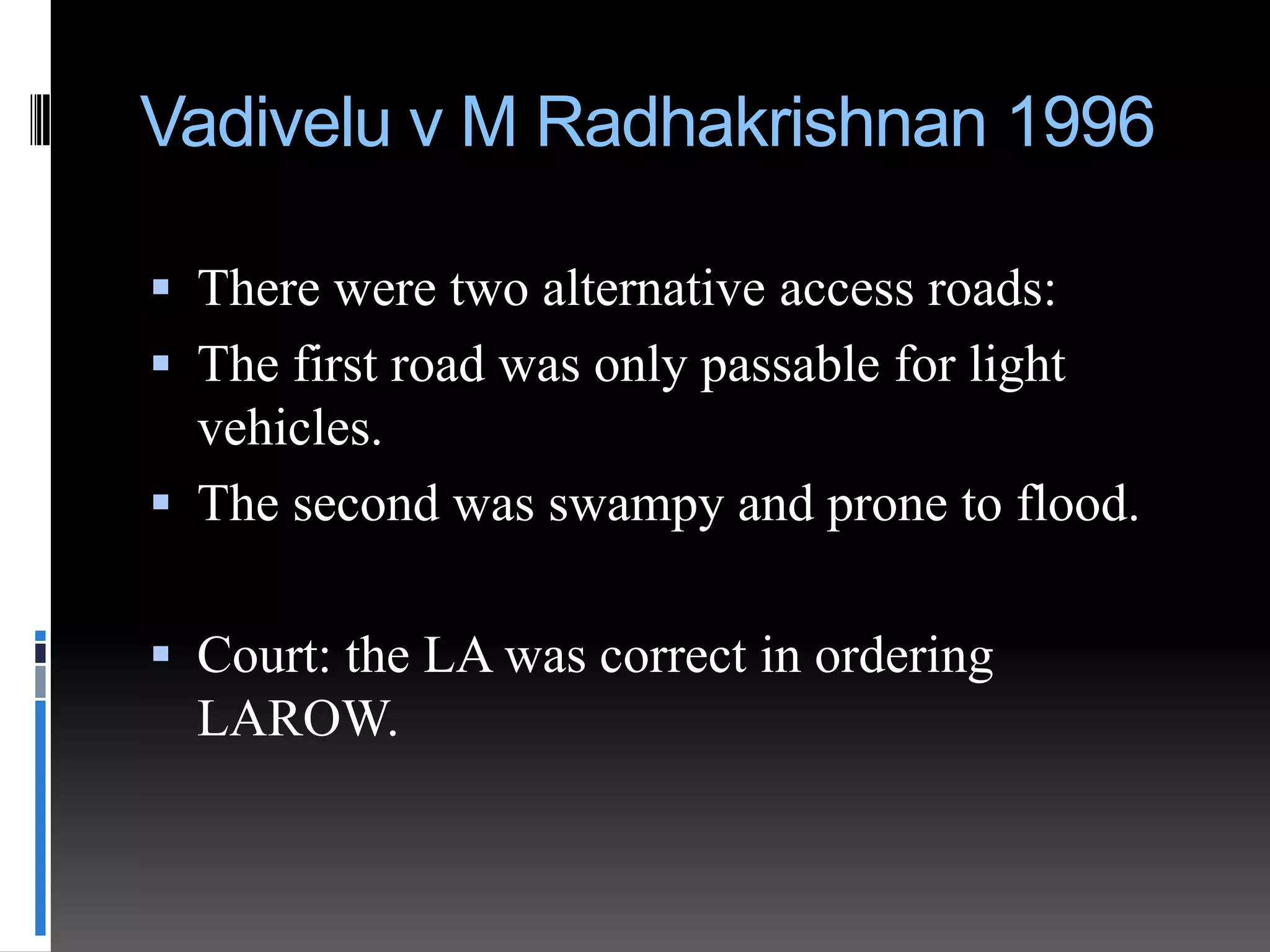 Vadivelu v M Radhakrishnan 1996
 There were two alternative access roads:
 The first road was only passable for light

vehicles.
 The second was swampy and prone to flood.
 Court: the LA was correct in ordering
LAROW.

 