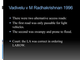 Vadivelu v M Radhakrishnan 1996
 There were two alternative access roads:
 The first road was only passable for light

vehicles.
 The second was swampy and prone to flood.
 Court: the LA was correct in ordering
LAROW.

 