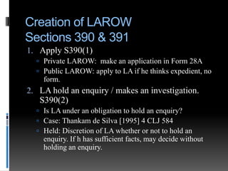 Creation of LAROW
Sections 390 & 391
1. Apply S390(1)
 Private LAROW: make an application in Form 28A
 Public LAROW: apply to LA if he thinks expedient, no

form.

2. LA hold an enquiry / makes an investigation.
S390(2)
 Is LA under an obligation to hold an enquiry?
 Case: Thankam de Silva [1995] 4 CLJ 584
 Held: Discretion of LA whether or not to hold an

enquiry. If h has sufficient facts, may decide without
holding an enquiry.

 