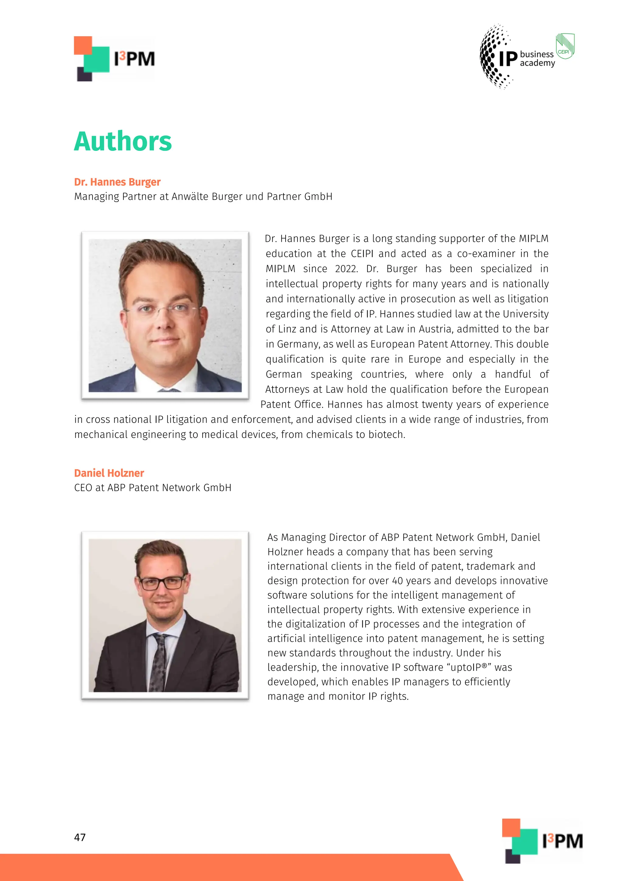 47
Authors
Dr. Hannes Burger
Managing Partner at Anwälte Burger und Partner GmbH
Dr. Hannes Burger is a long standing supporter of the MIPLM
education at the CEIPI and acted as a co-examiner in the
MIPLM since 2022. Dr. Burger has been specialized in
intellectual property rights for many years and is nationally
and internationally active in prosecution as well as litigation
regarding the field of IP. Hannes studied law at the University
of Linz and is Attorney at Law in Austria, admitted to the bar
in Germany, as well as European Patent Attorney. This double
qualification is quite rare in Europe and especially in the
German speaking countries, where only a handful of
Attorneys at Law hold the qualification before the European
Patent Office. Hannes has almost twenty years of experience
in cross national IP litigation and enforcement, and advised clients in a wide range of industries, from
mechanical engineering to medical devices, from chemicals to biotech.
Daniel Holzner
CEO at ABP Patent Network GmbH
As Managing Director of ABP Patent Network GmbH, Daniel
Holzner heads a company that has been serving
international clients in the field of patent, trademark and
design protection for over 40 years and develops innovative
software solutions for the intelligent management of
intellectual property rights. With extensive experience in
the digitalization of IP processes and the integration of
artificial intelligence into patent management, he is setting
new standards throughout the industry. Under his
leadership, the innovative IP software “uptoIP®” was
developed, which enables IP managers to efficiently
manage and monitor IP rights.
 