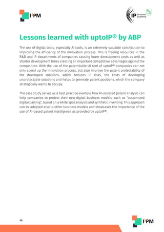 46
Lessons learned with uptoIP® by ABP
The use of digital tools, especially AI tools, is an extremely valuable contribution to
improving the efficiency of the innovation process. This is freeing resources in the
R&D and IP departments of companies causing lower development costs as well as
shorter development times creating an important competitive advantages against the
competition. With the use of the patentbutler.AI tool of uptoIP® companies can not
only speed up the innovation process, but also improve the patent protectability of
the developed solutions, which reduces IP risks, the costs of developing
unprotectable solutions and helps to generate patent positions, which the company
strategically wants to occupy.
The case study serves as a best practice example how AI-assisted patent analysis can
help companies to protect their new digital business models, such as “customized
digital parking”, based on a white spot analysis and synthetic inventing. This approach
can be adopted also to other business models and showcases the importance of the
use of AI-based patent intelligence as provided by uptoIP®.
 