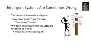 Intelligent Systems Are Sometimes Wrong
• The problem domain is ambiguous
• There is no single “right” answer
• “Close enough” is good
• We don’t know quite why the software
responds as it does
• We can’t easily trace code paths
 