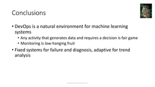 Conclusions
• DevOps is a natural environment for machine learning
systems
• Any activity that generates data and requires a decision is fair game
• Monitoring is low-hanging fruit
• Fixed systems for failure and diagnosis, adaptive for trend
analysis
Confidential, Dynatrace LLC
 