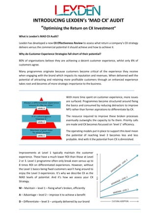 Are you Optimising Returns on your
Customer Experience Investment effectively?
Lexden provides a CX Effectiveness Audit to assess how well structured your CX programme is to
optimise your commercial potential from customer experience. From our findings we can advise
what the current potential will be and where improvements are needed to achieve greater
ambitions.
We plot your effectiveness against a maturity curve we call M.A.D. which stands for Maintain,
Advantage and Differentiation. Where you sit on this curve indicates the likely ROI you will enjoy
from your CX endeavours. In our experience most customer experience programmes preserve or
‘maintaining’ their share of the market with straightforward customer experience improvements.
However the ROI at this level is 1.25:1. Whereas companies which achieve ‘differentiating’ customer
experience reap rewards of 8:1.
It’s often a lack of awareness of CX potential and poor programme structure that inhibit optimising
CX ROI. Which is why we have devised a straightforward, low impact audit which can ensure any CX
programme is effectively aligned to optimise full potential from CX.
Why do Customer Experience Strategies fall short of their potential?
Many programmes originate because customers become critical of the experience they receive
when engaging with a brand, which damages its reputation and revenues. If responded to well by
the company the potential of more profitable customers through enhanced experience takes root
and becomes of more interest to the business.
Before long everyone is declaring, “We want to be no.1 for customer experience”. Yet whilst 80% of
organisations believe they deliver a good customer experience, only 8% of customers agree.
With the commitment more time is spent on customer
experience and more issues surface. Programmes
become structured around fixing the basics first and
reducing detractors to improve NPS and costs.
But the resource required to improve the broken
processes can soon outweigh the capacity to fix them.
Priority calls are made often limiting CX to a ‘Level 1’
efficiency drive.
Inevitably at this level the CX framework becomes more
and more structured around preservation. This includes
metrics which impact the type and quality of the
improvements.
Missing out on CX potential
The shortfall of the Level 1 efficiency drive approach is that
improvements typically maintain the customer experience.
Customers won’t value them, but instead expect them.
Improvements have a much lower ROI than those at Level
2 or 3. Level 1 activity is reported as breaking even versus a
 