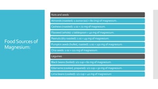 FoodSources of
Magnesium:
Nuts and seeds
Almonds (roasted): 1 ounce (oz) = 80 (mg) of magnesium.
Cashews (roasted): 1 oz = 72 mg of magnesium.
Flaxseed (whole): 1 tablespoon = 40 mg of magnesium.
Peanuts (dry roasted): 1 oz = 49 mg of magnesium.
Pumpkin seeds (hulled, roasted): 1 oz = 150 mg of magnesium.
Chia seeds: 1 oz = 111 mg of magnesium.
Legumes
Black beans (boiled): 1/2 cup = 60 mg of magnesium.
Edamame (cooked, prepared): 1/2 cup = 50 mg of magnesium.
Lima beans (cooked): 1/2 cup = 40 mg of magnesium
 