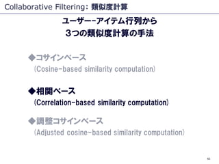 Collaborative Filtering： 類似度計算
              ユーザー-アイテム行列から
              ３つの類似度計算の手法

     ◆コサインベース
      (Cosine-based similarity computation)


     ◆相関ベース
      (Correlation-based similarity computation)

     ◆調整コサインベース
      (Adjusted cosine-based similarity computation)


                                                       62
 